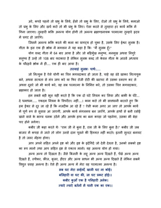 अये , कऩडे ऩहनो तो प्रबु क लरमे, हॉ सो तो प्रबु क लरए, योओ तो प्रबु क लरमे, कभाओ
                                  े                      े                   े
तो प्रबु क लरए औय खचा कयो तो बी प्रबु क लरए। ऐसा कयने से तुम्हाया हय कामा बक्ति भें
          े                            े
चगना जाएगा। तुम्हायी बक्ति अनन्म मोग होगी तो अनन्म ब्रह्माण्डनामक ऩयभात्भा तुम्हाये रृदम
भें प्रगट हो जाएॉगे।
        ग्जसभें अनन्म बक्ति कयने की करा का प्रागटम हो चका है , उसक लरए ईद्वय सुरब है ।
                                                       ु          े
गीता क इस एक ही द्ऴोक भें बगवान ने मह कहा है क्रक् "भैं सुरब हूॉ।"
      े
        मोग शब्द गीता भें 64 फाय आमा है औय जो फहहभख भनष्म, भनभख अथवा प्तनगये
                                                   ुा      ु       ु      ु
भनष्म हैं उन्हें तो 108 फाय पटकाया है रेक्रकन सरब शब्द तो कवर गीता क आठवें अध्माम
  ु                                            ु           े        े
क चौदहवें द्ऴोक भें ही.... एक ही फाय आमा है ।
 े
                                      तस्माहॊ सुरब् ऩाथा्.....
        जो प्तनत्मि है ऐसे मोगी का चचत्त बगवदाकाय हो जाता है , चाहे वह डॊडे खाकय प्तनत्ममि
                  ु                                                                      ु
फने, अथवा सत्मता से भॊत्र जाऩ कये मा क्रपय योजी योटी की खटऩट भें उसका स्भयण कय रे
अथवा दसये जो बी कामा कये , वह सफ ऩयभात्भा क प्तनलभत्त कये , तो उसका चचत्त बगवदाकाय,
      ू                                    े
ब्रह्माकाय हो जाता है ।
        हभ सफसे फडी बूर मही कयते है क्रक एक दो घॊटे प्तनमभ कय लरमा औय फाकी क घॉटे...
                                                                            े
दे धभाधभ..... एकदभ प्तनमभ क ववऩयीत। नहीॊ....। काभ कयो तो बी सावधानी फयतते हुए क्रक
                               े
हभ ईद्वय से दय जा यहे हैं क्रक नजदीक आ यहे हैं ? ऐसी करा अगय आ जाए तो आऩक कामा
              ू                                                            े
भें ऩूणा रूऩ से सवास आ जाएगी, आऩक कामा भॊगरभम फन जाएॉगे, आऩक हाथों से फनी यसोई
                 ु               े                          े
खाने वारे क बाग्म चभक उठें गे औय आऩक हाथ का फना कऩडा जो ऩहनेगा, उसका बी फेडा
           े                        े
ऩाय होने रगेगा।
        कफीय जी कहा कयते थे् "याभ जी ने फुना है , याभ जी क लरए फुना है ।" कफीय जी जफ
                                                          े
फाजाय भें कऩडा रे जाते तो रोग उनसे दाभ ऩूछने की हहम्भत नहीॊ कयते। इतनी सुन्दय फनावट
है तो जरूय भॉहगा होगा।
        आऩ अऩने सहहत अऩने इद्श को औय इद्श क इदा चगदा जो दे वी दे वता है , उनको सफको इद्श
                                           े
का रूऩ भानो तथा आऩ सहहत इद्श से एकत्व भानो। मह अनन्म मोग हो गमा।
      अन्म अन्म तो हदखता है । जैसे त्रफजरी क रट्टू अन्म अन्म हदखते हैं , ऩॉखे अन्म अन्म
                                            े
हदखते हैं, स्ऩीकय, फ्रीज, करय, हीटय औय अन्म साधन बी अन्म अन्म हदखते हैं रेक्रकन सफभें
                           ू
ववद्युत प्रवाह अनन्म है । ऐसे ही अन्म अन्म भें भेया वह ऩयभात्भा अनन्म है ।
                              सफ घट भेया साईमाॉ, खारी घट ना कोई।
                              फलरहायी वा घट की, जा घट प्रकट होई।।
                                 कफीय कआॉ एक है ऩप्तनहायी अनेक।
                                       ु
                              न्माये न्माये फतानों भें ऩानी एक का एक।।
 