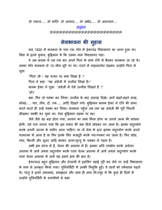 ॐ एकत्व..... ॐ शाॊप्तत् ॐ आनन्द.... ॐ अबेद..... ॐ अनन्मता....
                                            अनुक्रभ
                        ॐॐॐॐॐॐॐॐॐॐॐॐॐॐॐॐॐॐॐॐॐॐॐ


                                 सेवाबावना की सुहास
        सन ् 1820 भें करकत्ता क ऩास एक गाॉव भें ईद्वयचॊद्र ववद्यासागय का जन्भ हुआ था।
                               े
ववद्या भें इतने कशर, फविभान थे क्रक उसका नाभ ववद्यासागय ऩडा।
                 ु     ु
        वे जफ फारक थे तफ एक फाय अऩने वऩता क साथ टाॉगे भें फैठकय करकत्ता जा यहे थे।
                                           े
उनका गाॉव करकत्ता से 19 भीर दयी ऩय था। यास्ते भें भाइरस्टोन दे खकय उन्होंने वऩता से
                             ू
ऩूछा्
        "वऩता जी ! मह ऩत्थय ऩय क्मा लरखा है ?"
        वऩता ने कहा् "मह अॊग्रेजी भें उन्नीस लरखा है ।"
        फारक ईद्वय ने ऩूछा् "अॊग्रेजी भें ऐसे उन्नीस लरखते हैं ?"
        "हाॉ।"
        फस, क्रपय तो ऩक्का कय लरमा। उन्नीस क फाद अठायह हदखे। आगे फढते-फढते सत्रह,
                                            े
सोरह..... चाय, तीन, दो, एक..... आहद हदखते गमे। फुविभान फारक ईद्वय ने टाॉगे की सपय
कयते कयते ही उन्हें ऩक्का कय लरमा। करकत्ता ऩहुॉचा तफ तक वह अॊग्रेजी की ऩूयी चगनती
सीखकय ऩक्की कय चका था। ऐसा फुविभान रडका था वह।
                ु
        जैसे जैसे वह फडा होता गमा, सत्सॊग का राब लभरा होगा मा अगरे जन्भ की साधना
होगी, उसे ऩता रगता गमा क्रक इस सॊसाय की सफ चीजें छोडकय भय जाना है । इनका सदऩमोग
                                                                           ु
कयक अऩनी आत्भा क सभीऩ आना चाहहए। मा तो सेवा क द्राया इनका सदऩमोग कयक अऩने
   े            े                            े              ु       े
ऩयभात्भा भें आना है मा क्रपय इनक लरए भजदयी कयक ऩच-ऩचकय भय जाना है । क्रपय घोडा,
                                े       ू     े
गधा, त्रफल्री औय सूअय आहद फनकय जन्भ-भत्मु क चक्कय भें ऩडना है ।
                                     ृ     े
        अबी हभ भध्म भें हैं, चेतन की अवस्था भें हैं। इसका अप्तत उऩबोग कयक अचेतन
                                                                         े
अवस्था भें जामें अथवा सदऩमोग कयक ऩयभ चेतन अवस्था भें जामें अथवा सदऩमोग कयक
                        ु       े                                 ु       े
ऩयभ चेतन अवस्था भें जामें मह हभाये हाथ की फात है ।
     ईद्वयचन्द्र फहुत फविभान औय तेजस्वी थे इसलरए ऩढाई ऩयी कय रेने ऩय उन्हें ववद्यासागय
                       ु                                      ू
क नाभ से अरॊकृत क्रकमा गमा। मप्तनवलसाटी भें उनकी प्तनमक्ति हुई। वे छात्रों को तकशास्त्र ऩढाते
 े                            ु                       ु                         ा
थे। ऩयॊ तु वे इतने अक्रभॊद, सभझदाय औय साथ ही साथ प्तन्स्ऩह थे क्रक कछ ही हदनों भें
                                                         ृ          ु
उन्होंने मप्तनवलसाटी क सत्ताधीशों से कहा्
          ु           े
 