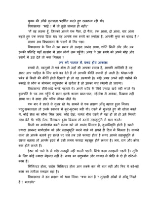 मुवक की आॉखें कृतऻता प्रदलशात कयते हुए छरछरा यही थी।
       ववद्यासागय् "बाई ! भैं तो तुझे जानता ही नहीॊ।"
      "भैं वह रडका हूॉ, ग्जसको आऩने एक ऩैसा, दो ऩैसा, एक आना, दो आना, चाय आना
कहते हुए एक रूऩमा हदमा था। मह आऩक एक रूऩमे का रूऩाॊतय है , आऩकी कृऩा का प्रसाद है ।"
                                    े
       रडका अफ ववद्यासागय क चयणों भें चगय ऩडा।
                           े
       ववद्यासागय क चचत्त भें उस सभम तो अनहद आनॊद आमा, शाॊप्तत लभरी औय औय अफ
                   े
उनकी प्रलसवि महाॉ सत्सॊग भें आऩ रोगों तक ऩहुॉची। अगय वे उस रूऩमे को अऩने भोह औय
स्वाथा भें उडा दे ते तो क्मा लभरता ?
                              तऩ कये ऩातार भें, प्रकट होम आकाश।
       रूऩमों भें , वस्तओॊ भे एवॊ बोग भें जहाॉ बी आऩका स्वत्व है , आऩकी भालरकी है वह
                        ु
अगय आऩ ऩयहहत क लरए खचा कय दे ते हैं तो आऩकी कीप्तता स्थामी हो जाती है । धोखा-धडी
              े
पये फ से क्रकसी की कीप्तता होती हदखती हो तो वह अस्थामी है । कोई अगय अऩने सही ऩसीने की
कभाई से बोग न बोगकय सदऩमोग भें खचाता है तो उसका मश स्थामी हो जाएगा।
                      ु
       ववद्यासागय सीधे-सादे कऩडे ऩहनते थे। अऩने शयीय क लरमे ज्मादा खचा नहीॊ कयते थे।
                                                      े
करऩप्तत क ऩद तक ऩहुॉचे थे भगय इसक कायण खान-ऩान, ऩहे यवेश भें आडॊफय, हदखावा नहीॊ
 ु       े                       े
आमा था। वे सादा औय ऩववत्र जीवन जीते थे।
     एक फाय वे यास्ते से गुजय यहे थे। साभने से एक ब्राह्मण आॉसू फहाता हुआ लभरा।
ऩयद्खकातयता तो उनक स्वबाव भें कट-कटकय बयी थी। यास्ते भें गुजयते हुए बी खोजा कयते
   ु                े             ू   ू
थे, कोई सेवा का भौका लभर जाम। कोई योडा, ऩत्थय फीच यास्ते भें ऩडा हो तो हो उसे क्रकनाये
रगा दे ते थे। कोई योता, त्रफरखता हुआ हदखता तो उससे सहानुबूप्तत से फात कयते।
       क्रकसी का भागादशान कयते सभम उसे जो आनॊद लभरता है , द्खप्तनववत्त होती है उससे
                                                               ु     ृ
ज्मादा आनन्द भागादशाक को औय सहानुबूप्तत कयने वारे को अऩने ही हदर भें लभरता है । साभने
वारा तो आऩक फतामे हुए यास्ते ऩय चरे तफ उसे पामदा होता है भगय आऩने सहानुबूप्तत से
             े
यास्ता फतामा तो आऩक रृदम भें उसी सभम पामदा भहसूस होने रगता है । बम, याग औय क्रोध
                   े
कभ होने रगते हैं।
       ईद्वय को ऩाने क रे कोई भजदयी नहीॊ कयनी ऩडती, लसप करा सभझनी ऩडती है । भुक्ति
                      े          ू                     ा
क लरए कोई ज्मादा भेहनत नहीॊ है । नद्वय का सदऩमोग औय शाद्वत भें प्रीप्तत मे दो ही छोटे -से
 े                                          ु
काभ हैं।
       लभप्तनस्टय होना, प्राईभ लभप्तनस्टय होना आऩ सफक फस की फात नहीॊ औय क्रपय मे फडे-फडे
                                                     े
काभ का नतीजा एकदभ फडा है ।
       ववद्यासागय ने उस ब्राह्मण को थाभ लरमा् "क्मा फात है ? तुम्हायी आॉखों से आॉसू चगयते
हैं ? फताओ।"
 