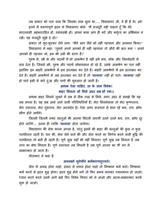 तफ डाक्टय को ऩता चरा क्रक ग्जनका नाभ सुना था..... ववद्यासागय जी, वे ही हैं मे। अये !
      इतने भें करूणाऩूणा रृदम से ववद्यासागय फोरे् "भैं भजदयी मही चाहता हूॉ क्रक भेये
                                                          ू
बायतवासी अहॊ काययहहत हों, स्वावरॊफी हों। अऩना काभ आऩ ही कयें औय कत्तत्व का अलबभान न
                                                                      ाृ
यखें। मह भजदयी भुझे दे दो।"
            ू
       डाक्टय तो पट-पटकय योने रगा् "भैंने आऩ जैसे को नहीॊ ऩहचाना औय अऩभान क्रकमा।"
                  ू  ू
       ववद्यासागय ने कहा् "तुभने अऩने आऩको ही नहीॊ ऩहचाना तो औयों की फात क्मा ? अऩने
आऩको ही ऩहचान रो, हभ बी उसी की शयण हैं।"
       ऩरूष भें , स्त्री भें औय ऩदाथों भें जो आकषाण है वही हभें बम, शोक औय ग्जम्भेदायी भें
        ु
डार दे ता है । ग्जससे स्त्री, ऩरूष औय ऩदाथा शोबामभान हो यहे हैं , उसक आकषाण का ऩता नहीॊ
                               ु                                     े
इसलरए इन फाहयी आकषाणों भें हभ हस्ताऺय कय दे ते हैं। फाहयी आकषाणों भें हभ हस्ताऺय कय
दे ते हैं। फाहयी आकषाणों भें जफ हस्ताऺय कय दे ते हैं तो 'भन्भमा' नहीॊ हो ऩाते। 'भन्भमा' नहीॊ
हो ऩाते इसी से साये द्ख औय ऩाऩों की शरूआत हो जाती है ।
                     ु               ु
                               साधक ऐसा चाहहए, जा क ऻान वववेक।
                                                   े
                              फाहय लभरता सों लभरे अॊदय सफ सों एक।।
       साधक फाहय लभरने जरने भें सफ से ठीक तयह से लभरे, भगय अॊदय से सभझे क्रक मह
                        ु
सफ सऩना है । मह सफ आने जाने वारी ऩरयग्स्थप्ततमाॉ हैं। भेया लभरनेवारा तो भेया कृष्णतत्त्व,
भेया याभतत्त्व, भेया गुरूतत्त्व, भेया आत्भदे व है । ऐसा अगय सजगता से बान यहे बम, याग, क्रोध
ऺीण होते जामेंगे।
       ग्जतनी ग्जतनी नद्वय वस्तुओॊ की आस्था लभटती जाएगी उतने उतने बम, याग, क्रोध दय
                                                                                  ू
होते जाएॉगे.... उतना ही व्मक्ति 'भन्भमा' होता जामेगा।
       ववद्यासागय की सेवा कयना अच्छा है , ऩयॊ तु इसभें बी फाहय की वस्तुओॊ की कछ न कछ
                                                                              ु    ु
ऩयाधीनता यहती है । धन की, सेवा रेने वारे की औय सेवा कयने का प्तनणाम कयने वारी फुवि की
ऩयाधीनता तो फनी ही यहती है । ऩूणा सुख महाॉ बी नहीॊ लभरता। ऩूणा सुख तफ लभरता है जफ
तत्त्व का फोध लभरता है । ऩूणा स्वतॊत्रता तफ लभरती है जफ ऩूणा आत्भा का 'भैं' रूऩ भें
साऺात्काय हो जाता है ।
       गीताकाय ने कहा है ्
                                 आरूरूऺो भुनेमोगॊ कभाकायणभुच्मते।
       मोग भें आरूढ होना चाहो, सॊसाय भें सपर होना चाहो तो प्तनष्काभ कभा कयो। प्तनष्काभ
कभा कयने से रृदम शुि होगा। रृदम शुि होने रगे तो क्रपय सभम फचाकय ध्मानभग्न हो जाओ।
ध्मान कयते कयते उसभें आगे फढो क्रपय वववेक ववचाय को रे आओ औय आत्भ-साऺात्काय कयके
भुि हो जाओ।
 