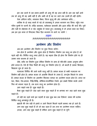 हभ जफ जन्भे थे उस सभम हभायी जो आमु थी वह आज नहीॊ है । हभ जफ महाॉ आमे
तफ जो आमु थी वह अबी नहीॊ है औय अबी जो है वह घय जाते तक उतनी ही नहीॊ यहे गी।
        ऐसा अप्तनत्म शयीय, नाशवान वैबव, प्तनत्म भत्मु की ओय जानेवारा शयीय.....
                                                 ृ
        नाववक क दो शब्द कानों भें ऩडे तो राराफाफू ने अऩना कल्माण कय लरमा। ऩहुॉच गमा
                  े
ऩववत्र ऩुरूषों क चयणों भें । भॊहदय फनवामा, धभाशारा फनवामी औय रृदम भॊहदय की मात्रा की। ऩुत्रों
                े
औय ऩत्नी क भोहऩाश भें न ऩडे। प्रबुप्रेभ भें ऩावन हुए। राराफाफू ने तो अऩना काभ कय लरमा।
          े
अफ हभ इस भामा से प्तनऩटकय क्रकस हदन कल्माण क भागा ऩय चरेंगे ?
                                                    े
                                            अनक्रभ
                                              ु
                             ॐॐॐॐॐॐॐॐॐॐॐॐॐॐॐॐॐॐॐॐ


                                 अन्वेषण औय प्तनभााण
        अफ हभ अन्वेषण औय प्तनभााण ऩय कछ ववचाय कयें गे।
                                      ु
        एक होता है अन्वेषण औय दसया होता है प्तनभााण। प्तनभााण उस वस्तु का होता है जो
                               ू
ऩहरे नहीॊ थी। प्तनलभात वस्तु नद्वय होती है । मह कहना ठीक ही होगा क्रक प्तनभााण होने ऩय ही
उसका नाश प्रायम्ब हो जाता है ।
      जैस, शयीय का प्तनभााण हुआ रेक्रकन प्तनभााण क साथ हो धीये -धीये उसका आमुष्म ऺीण
         े                                         े
होने रगता है । ऐसे ही ग्जस क्रकसी बी वस्तु का प्तनभााण होता है , जो फनती है उसका त्रफगडना,
त्रफखयना शुरू हो जाता है ।
        ऩयभात्भा प्तनलभात की जाने वारी वस्तु नहीॊ है । साधन बजन से कबी ऩयभात्भा का
प्तनभााण नहीॊ होता है । साधन बजन तो आसक्ति लभटाने क उऩाम हैं, याग-द्रे ष लभटाने क उऩाम
                                                   े                             े
हैं। साधन बजन से प्तनभााण का आकषाण लभटाकय शाद्वत का अन्वेषण कयना होता है । जगत का
धन, वैबव, ऐश-आयाभ, रयवि-लसवि, रौक्रकक-ऩायरौक्रकक ऐद्वमा, इन सफभें वववेक कयक अऩने
                                                                           े
चचत्त को फचाना ऩडता है , तफ सत्म वस्तु का अन्वेषण होता है ।
        आऩ चाहते क्मा हैं? सुख चाहते हैं।
        कसा सुख चाहते हैं? सदा यहने वारा सुख चाहते हैं मा ऺणबय का? सदा यहने वारा सुख
         ै
चाहते हैं।
        तो घडी बय यहने वारे इन ऩदाथों से प्राद्ऱ सख कफ तक हटकगा? सॊसाय की प्रत्मेक
                                                  ु          े
प्तनलभात वस्तु ऺणबॊगय ही है ।
                    ु
        ब्रह्माजी की एक घडी भें हभाये न जाने क्रकतने क्रकतने ऩदाथा फनकय नद्श हो जाते हैं।
        आऩ सदा सख चाहते हैं तो जो सदा यहता है उस तत्त्व का अन्वेषण कयना चाहहए।
                ु
        अच्छा, आऩ सदा सख चाहते हैं रेक्रकन अल्ऩ सख चाहते हैं मा ऩणा?
                       ु                         ु               ू
 