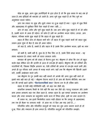 थोडा सा सुख, अल्ऩ सुख अल्ऩेग्न्द्रमों क द्राया होता है जो क्रक कछ सभम क फाद नद्श हो
                                              े                        ु      े
जाता है तथा इग्न्द्रमाॉ बी कभजोय हो जाती हैं। अगय ऩूणा सुख चाहते हैं तो क्रपय ऩूणा का
अनुसॊधान कयना ऩडेगा।
       आऩ एक स्थान ऩय सुख औय दसये स्थान ऩय द्ख चाहते हैं क्मा ? सूयत भें सुख लभरे
                              ू             ु
औय अहभदाफाद भें भुसीफत लभरे ऐसा चाहते हैं क्मा? नहीॊ....।
       आऩ तो सदा, सवात्र औय ऩूणा सुख चाहते हैं। जफ आऩ सवात्र सुख चाहते हैं तो जो सवात्र
है , उसकी शयण भें आना ही ऩडेगा। जो सवात्र है उसी का अन्वेषण कयना ऩडेगा। अच्छा, आऩ
भेहनत, ऩरयश्रभ कयक सख चाहते हैं क्रक सहज भें सख चाहते हैं?
                  े ु                         ु
       सहज भें लभर जाम तो भेहनत क्मों कयें ? तो सहज भें सख चाहने वारों को सहज सख
                                                         ु                     ु
स्वरूऩ रृदम गपा भें फैठा है उधय ही आना ऩडेगा।
             ु
       जो सदा है , सवात्र है , सफभें है औय सहज भें है उसक लरए अन्वेषण कयना, इसी का नाभ
                                                         े
साधना।
       जो कबी है , कबी नहीॊ है , कछ दे य है क्रपय लभट ता है , उसक लरमे प्रमत्न कयना – मह
                                  ु                              े
सॊसाय कहराता है । सॊसाय मानी जो सतत सयकता जामे।
     बगवान श्री कृष्ण को बी सॊसाय से वैयाग्म हुआ था। श्रीकृष्ण ने सोचा क्रक याग तो फहुत
कयक दे खा रेक्रकन याग की उत्ऩवत्त से अन्त भें याग-द्रे ष ही फढे गा। श्रीकृष्ण की जो याप्तनमाॉ औय
   े
ऩटयाप्तनमाॉ थीॊ, ग्जनका प्तनदोष आचयण था, ऐसी याप्तनमाॉ बी आऩस भें याग-द्रे ष कयने रगीॊ औय
अऩने ही ऩुत्र ऩरयवाय वारे आऩस भें करह कयने रगे। महाॉ तक क्रक श्रीकृष्ण की खखल्री उडाने
रगे, उनकी अवहे रना कयने रगे।
       जफ श्रीकृष्ण क ऩुत्र उनकी फात नहीॊ भानते तो आऩक फेटे अगय कछ नहीॊ भाने तो
                     े                                े          ु
इसभें क्मा फडी फात हो गई ? श्रीकृष्ण वैयाग्म कयते हैं तो आऩ बी वैयाग्म कीग्जमे। कफ तक
याग की थप्ऩडें खाते यहोगे। ''वैयाग्मयागयलसको बव।'' वैयाग्म याग क ही यलसक फनो।
                                                                े
       सॊसाय भें ऐसी कोई ऩरयग्स्थप्तत नहीॊ, जो सदा एक जैसी यहे ।
       साॊसारयक सम्फन्ध क्रकसी क ऐसे नहीॊ क्रक सदा एक जैसे यहें । ऩयन्तु ऩयभात्भा औय उसक
                                े                                                       े
साथ अऩना सम्फन्ध सदा एक जैसा यहता है , शाद्वत यहता है । इस शाद्वत सम्फन्ध का अन्वेषण
कयना औय नद्वय सम्फन्ध का सदऩमोग कयक सत्म भें ग्स्थत होना, इसी का नाभ सत्सॊग है ।
                           ु       े
       भैं जवान था, तफ इतने क्रकरोभीटय सतत गाडी दौडाता था क्रक जमऩुय से अहभदाफाद
तक एक ही फैठक ऩय रगाताय गाडी           रे आता था। वे हदन अफ माद आते हैं....!
       ऩरयवप्ततात शयीय औय ऩरयवप्ततात वस्तुओॊ को ऩकड कय तुभ अगय स्भयण कयते हो तो
द्ख, चचॊता औय ऩद्ळाताऩ ही हाथ रगता है । ऩरयवप्ततात वस्तुओॊ को ऩरयवप्ततात सभझो।
 ु
 