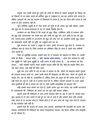 भनुष्म जफ गरती कयते हुए गुणों को अऩने भें थोऩता है अथवा अवगुणों का चचॊतन कय
मा ववकायों भें यस रेकय अऩने को ऺखणक सुख भें उरझाता है , तफ वह अमोग्म होने रगता है ।
रेक्रकन अवगुणों को जफ वह तटस्था से प्तनकारने भें रगता है तफ वह मोग्म होने रगता है तथा
अऩने भें गुण आयोऩता नहीॊ है ।
        'गुण साग्त्त्वक प्रकृप्तत क हैं ' ऐसा कयक जो गुणों भें बी अऩना अहॊ नहीॊ जोडता, उसका
                                   े             े
अहॊ शुि रूऩ भें आत्भा-ऩयभात्भा क रूऩ भें उसको हदखाई दे ता है ।
                                े
        अन्वेषण का मह प्तनमभ है क्रक अऩने तो झठ, हहॊसा, व्मलबचाय आहद से फचाकय शयीय
                                              ू
को शि यखें। बगवन्नाभ जऩ कयक भन औय वाणी को शि कयें , दान आहद से धन को शि
    ु                      े               ु                          ु
कयें , धायणा-ध्मान सभाचध से अॊत्कयण को शि कयें तथा 'स्व' का अन्वेषण कयक शि स्वरूऩ
                                        ु                              े ु
का साऺात्काय कयक महीॊ ऩय भक्ति का अनबव प्राद्ऱ कय रे।
                े         ु         ु
        शब आचयण का ऩारन व अशब का त्माग, इससे अॊत्कयण शुि होता है , उऩासना का
         ु                  ु
अचधकाय प्राद्ऱ हो जाता है । ग्जसे उऩासना का अचधकाय लसि हो जाता है उसक ऩास शक्तिमाॉ
                                                                     े
आने रगती हैं।
        ऩैठण भें सुप्रलसि दण्डवत ् स्वाभी यहते थे। वे एकनाथ जी भहायाज क लशष्म थे। उनकी
                                                                       े
बक्ति बी कसी..... वन्दना बक्ति....। 'हरय व्माऩक सवात्र सभाना....' सवात्र भेया बगवान है , कहीॊ
          ै
धन सषुप्तद्ऱ भें , कहीॊ शून्म सुषुप्तद्ऱ भें , कहीॊ स्वप्न भें कहीॊ जाग्रत भें ..... उस बगवान को भेया
    ु
वन्दन....' ऐसी शास्त्रीम धायणा कयक उन्होंने वन्दना बक्ति की थी। कोई बी साभने लभर जाए,
                                  े
उसे वॊदन कयना, चाहे कोई बी लभर जाए।
        भुझे एक उच्च कोहट क सॊत क बि ने फतामा था क्रक, 'डोंगये जी भहायाज हभाये गुरूजी
                           े     े
को दण्डवत ् प्रणाभ कयते थे।' उसने उनक पोटो बी हदखराम तो भैंने कहा् 'डोंगये जी गुरूजी को
                                     े
प्रणाभ कयें , मह तो ठीक है , स्वाबाववक है , रेक्रकन डोंगये जी अगुरू को बी प्रणाभ कयने भें दे य
नहीॊ कयते थे। गुरू हैं, उन्हें तो वे प्रणाभ कयते ही थे, रेक्रकन चवन्नी अठन्नी ऩय नजय यखने
वारे ऩुजारयमों को बी वे प्रणाभ कय दे ते थे, ऐसी उनकी स्वाबाववक ही सयरता थी।"
        कोई साभने वारा प्रणाभ कय दे ता है , इसभें अऩना गुण भत भानो। मह उनकी सज्जनता
है । साभनेवारों की प्तनधानता को अऩने धन का गुण नहीॊ भानना चाहहए।
        साभने वारों की प्तनधानता से आऩ अऩने धनवान होने का अहॊ रे आते हैं। साभने वारा
कछ अनऩढ है तो आऩ अऩने भें ऩढे हुए का अहॊ रे आते हैं औय साभने वारा महद आऩको
  ु
स्नेह कयता है मा सज्जन होता है , ववनम्र होता है तो आऩ स्वमॊ को चतुय भान रेते हैं। वास्तव
भें मह नाऩतोर सही नहीॊ है ।
        साभने वारे की अऻता को अऩना ऻान भानना, साभनेवारे की कभजोयी को अऩना जोय
भानना, साभनेवारे की प्तनधानता को अऩना धनाढ्मऩना भानना, मह कवर अववद्या औय फेवकपी
                                                           े                 ू
का ही ऩरयवाय है ।
 