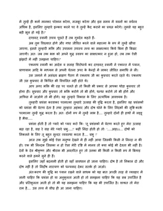 भें तुम्हें ही कत्ताा भानकय ऩये शान कये गा, भजफूय कये गा औय इस सभम भें मवनों का वचास्व
अचधक है , इसलरए तुम्हाये इन्काय कयने ऩय वे तुम्हें कद कयाने का प्रमत्न कयें गे। तुभसे मह फहुत
                                                    ै
फडी बूर हो गई है ।"
        दण्डवत ् स्वाभी उऩाम ऩूछते हैं तफ गुरूदे व कहते हैं-
        अफ तुभ ववख्मात होगे औय गधा जीववत कयने वारे भहात्भा क रूऩ भें तुम्हें खीॊचा
                                                            े
जाएगा, इससे तुम्हायी बक्ति औय उऩासना उऩास्म तत्त्व का साऺात्काय क्रकमे त्रफना ही त्रफखय
जाएगी। अत् जफ तक बि को अऩने शि स्वरूऩ का साऺात्काय न हुआ हो, तफ तक ऐसी
                              ु
झॊझटों भें नहीॊ उरझना चाहहए।"
        एकनाथ स्वाभी का आदे श व सराह लशयोधामा कय दण्डवत ् स्वाभी ने एकान्त भें ध्मान,
प्राणामाभ आहद क भाध्मभ से अऩनी चेतना ऊऩय क कन्द्रों भें राकय जीववत सभाचध रे री।
               े                          े े
        उस जभाने भें असॊख्म ब्राह्मण ऩैठण भें एकनाथ जी का कप्रचाय कयते यहते थे। एकनाथ
                                                           ु
जी उस कप्रचाय से क्रकॊचचत बी ववचलरत नहीॊ होते थे।
       ु
        आऩ अगय बक्ति की याह ऩय चरते हो तो क्रकसी बी प्रकाय से आऩका थोडा कप्रचाय तो
                                                                         ु
होगा ही। सुप्रचाय औय कप्रचाय तो बक्ति कयोगे तो बी होंगे, धन्धा कयोगे तो बी होंगे औय
                      ु
आक्रपस भें जाओगे तो बी होंगे। मह तुम्हाये ववकास क लरए अत्मचधक आवश्मक है ।
                                                 े
        तुम्हायी प्रशॊसा कयवाकय ऩयभात्भा तुम्हाये उत्साह की ववि कयता है , इसलरए वह प्रशॊसकों
                                                             ृ
को प्रशॊसा की प्रेयणा दे ता है तथा तुम्हाया अहॊ काय औय दोष धोने क लरए प्तनॊदकों की सवद्श कयक
                                                                 े                  ृ       े
ऩयभात्भा तुम्हें शुि कयता है । अत् दोनों रूऩ भें तुम्हें राब है .... तुम्हाये दोनों ही हाथों भें रड्डू
है बैमा.....
      प्रशॊसा होती है तो प्माये को प्माय कयो क्रक् 'तू प्रशॊसको भें प्रेयणा कयते हुए भेया उत्साह
फढा यहा है , वाह ये वाह भेये प्माये प्रब.....!' कहीॊ प्तनॊदा होती हो तो् '.....आहऽऽ... दोषों को
                                        ु
प्तनकरने क लरए तू फहुत सुन्दय व्मवस्था कयता है .... प्रबु !'
          े
       आज तक भुझे कोई ऐसा भनष्म दे खने भें ही नहीॊ आमा ग्जसकी क्रकसी ने प्तनन्दा न की
                                  ु
हो। एक बी प्तनन्दक ग्जसका न हो ऐसा भेयी दृवद्श भें भानव तो क्मा कोई बी दे वता बी नहीॊ है ।
दे वों क दे व श्रीकृष्ण औय श्रीयाभ बी अवतरयत हुए तो उनका बी क्रकसी न क्रकसी रूऩ भें त्रफगाड
        े
कयने वारे हभने सुने ही हैं।
        इसलरए जहाॉ फदनाभी होती हो वहाॉ सावधान हो जाना चाहहए। दोष है तो प्तनकार दो औय
दोष नहीॊ है तो प्तनदोष नायामण को धन्मवाद दे कय सतक हो जाओ।
                                                  ा
        अॊत्कयण की शुवि का ध्मान यखने वारे साधक को मह फात अच्छी तयह से व्मवहाय भें
रानी चाहहए क्रक प्रशॊसा हो मा अनुकरता आती हो तो सभझना चाहहए क्रक मह सफ उऩाग्जात है
                                  ू
औय प्रप्ततकरता आती हो तो बी मह सभझना चाहहए क्रक मह बी उऩाग्जात है । शाद्वत तो भेया
           ू
याभ है .... उस तत्त्व भें शीघ्र ही आ जाना चाहहए।
 