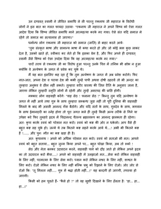 उन दण्डवत ् स्वाभी ने जीववत सभाचध रे री ऩयन्तु एकनाथ जी भहायाज क ववयोधी
                                                                          े
रोगों ने इस फात का गरत पामदा उठामा् "एकनाथ जी भहायाज ने अऩने लशष्म को ऐसा गरत
आदे श हदमा क्रक लशष्म जीववत सभाचध भाने आत्भहत्मा कयक भय गमा। ऐसे सॊत महद सभाज भे
                                                    े
यहें गे तो सभाज का सत्मानाश हो जाएगा।"
          धभाान्ध रोग एकनाथ जी भहायाज को सभाज (जाप्तत) से फाहय कयने आमे्
          "तुभ सॊस्कृत बाषा औय साभान्म बाषा भें कथा कयते हो औय जो कोई बि कछ राकय
                                                                          ु
दे ता है , उसको खाते हो, स्वीकाय कय रेते हो क्रक इसका प्रेभ है , औय क्रपय अऩने ही दण्डवत ्
स्वाभी जैसे लशष्म को ऐसा उऩदे श हदमा क्रक वह आत्भहत्मा कयक भय गमा।"
                                                          े
          चायों तयप से एकनाथ जी का ववयोध हुआ ऩयन्तु उनक चचत्त भें तप्तनक बी ऺोब न हुआ
                                                       े
क्मोंक्रक वे अन्वेषण क जगत भें प्रवेश कय चक थे।
                       े                  ु े
      भैं मह फात इसलरए कह यहा हूॉ क्रक तभ अन्वेषण क जगत भें अफ प्रवेश कयोगे। क्रपय
                                        ु           े
नात-जात, अऩना दे श व ऩयामा दे श बी कबी तम्हें ऩाऩी अथवा दोषी ठहयावें तो बी अन्दय का
                                          ु
तुम्हाया अनुबव वे छीन नहीॊ सकते। तुम्हाया शयीय प्रायब्ध की ग्जस यीप्तत क अनुसाय जाना है ,
                                                                        े
जाएगा रेक्रकन तुम्हायी स्भप्तत रोगों भें यहे गी औय तुम्हें अभयऩद की प्राप्तद्ऱ होगी।
                          ृ
          भक्काय रोग वाहवाही कयें गे् "वाह सेठ ! पराना सेठ !" क्रकन्तु तुभ महद अन्वेषण के
जगत भें नहीॊ आमे तथा गुरू क साथ तुम्हाया सम्फन्ध जडा नहीॊ तो ऩूयी दप्तनमा की वाहवाही
                           े                      ु                ु
लभरने क फाद बी असरी आनन्द गॉवा फैठोगे। औय महद सॊतों क साथ, गुरूदे व क साथ, बगवान
       े                                             े               े
क साथ ईभानदायी का स्नेह होगा तो ऩूया जगत बरे ही तुम्हें क्रकसी अन्म तयीक से चगने मा
 े                                                                      े
उऩेऺा कये क्रपय तुम्हाये रृदम भें चचदानन्द चैतन्म ब्रह्मस्वरूऩ का आनन्द झरकता ही यहे गा।
अत् कृऩा कयक स्वमॊ को ऩये शान भत कयो। स्वमॊ को कद्श की ओय न धकरो। आऩ वैसे ही
            े                                                 े
फहुत कद्श सह चक हो। जन्भे थे तफ क्रकतने कद्श सहने कयक आमे थे....! अबी बी क्रकतने कद्श
                  ु े                                े
हैं !...... औय ऩुन् भौत का कद्श खडा ही है ।
          अत् कृऩानाथ ! अऩने को अचधक ऩये शान भत कयो। स्वमॊ को सताओ बी भत। आऩने
स्वमॊ को फहुत सतामा... फहुत जुल्भ क्रकमा अऩने ऩय... फहुत धोखा क्रकमा, अफ तो रूको !
       सेठ औय नेता फनकय उदघाटन कयने, वाहवाही ऩाने को दौड जाते हो रेक्रकन अऩने रृदम
का तो उदघाटन कयो बैमा.....! अऩने को वाहवाही भें उरझाओ भत....सेवा कयो रेक्रकन वाहवाही
क लरए नहीॊ, ऩयभात्भा क लरए सेवा कयो। ध्मान कयो रेक्रकन नद्वय क लरए नहीॊ, शाद्वत क
 े                    े                                       े                  े
लरए कयो। योओ रेक्रकन नद्वय क लरए नहीॊ फग्ल्क प्रबु को रयझाने क लरए योओ। जोय जोय से
                            े                                 े
योओ क्रक् "तू लभरता नहीॊ..... गुरू भें श्रिा होती नहीॊ...।" मह फन्दगी हो जाएगी, तऩस्मा हो
जाएगी।
          क्रकसी को हभ ऩूछते हैं- "कसे हो ?" तो वह खशी हदखाने क लरए हॉ सता है ् "हा... हा...
                                    ै               ु          े
हा...।"
 