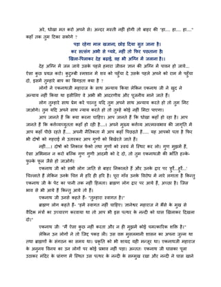 अये , धोखा भत कयो अऩने से। अन्दय भस्ती नहीॊ होगी तो फाहय की "हा.... हा.... हा...."
कहाॉ तक तुभ हटका सकोगे ?
                           ऩडा यहे गा भार खजाना, छोड हदमा सुत जाना है ।
                          कय सत्सॊग अबी से प्माये , नहीॊ तो क्रपय ऩछताना है।
                         खखरा-वऩराकय दे ह फढाई, वह बी अग्ग्न भें जराना है ।।
       दे ह अग्ग्न भें जर जामे उसक ऩहरे हभाया जीवन ऻान की अग्ग्न भें ऩावन हो जामे...
                                  े
ऐसा कछ प्रमत्न कयो। कटुम्फी स्भशान भें शव को ऩहुॉचा दें उसक ऩहरे अऩने को याभ भें ऩहुॉचा
      ु                ु                                   े
दो, इसभें तम्हाये फाऩ का त्रफगडता क्मा है ?
           ु
       रोगों ने एकनाथजी भहायाज क साथ अन्माम क्रकमा रेक्रकन एकनाथ जी ने खद ने
                                े                                       ु
अन्माम नहीॊ क्रकमा था इसीलरए वे अबी बी आदयणीम औय ऩजनीम भाने जाते हैं।
                                                  ू
       रोग तम्हाये साथ प्रेभ कयें ऩयन्तु महद तुभ अऩने साथ अन्माम कयते हो तो तभ लभट
            ु                                                                ु
जाओगे। तभ महद अऩने साथ न्माम कयते हो तो तम्हें कोई नहीॊ लभटा ऩाएगा।
        ु                                ु
       आऩ जानते हैं क्रक क्मा कयना चाहहए। आऩ जानते हैं क्रक धोखा कहाॉ हो यहा है । आऩ
जानते हैं क्रक कत्ताव्मच्मुतता कहाॉ हो यही है ....। अऩने भुख्म कत्ताव्म आत्भस्वबाव की जागप्तत भें
                                                                                         ृ
आऩ कहाॉ ऩीछे यहते हैं.... अऩनी नैप्ततकता भें आऩ कहाॉ वऩछडते हैं..... मह आऩको ऩता है क्रपय
बी दोषों को गहयाई भें उतायकय आऩ गुणों को त्रफखेयते जाते हैं।
       नहीॊ....। दोषों को प्तनकार पको तथा गुणों को स्वमॊ भें ग्स्थय कय रो। गुण भुझभें हैं,
                                   ें
ऐसा अलबभान न कयो फग्ल्क गुण गुणी आदभी को दे दो, तो तुभ एकनाथजी की बाॉप्तत हल्क-
                                                                              े
पल्क पर जैसे हो जाओगे।
 ु े ू
       एकनाथ जी को सबी रोग जाप्तत से फाहय प्तनकारते हैं औय उनक द्राय ऩय 'हु ये...हु ये...'
                                                                      े
चचल्राते हैं रेक्रकन उनक चचत्त भें हरय ही हरय है । ऩूया गाॉव उनक ववयोध भें नाये रगाता है क्रकन्तु
                        े                                       े
एकनाथ जी क ऩेट का ऩानी तक नहीॊ हहरता। ब्राह्मण रोग द्राय ऩय आमे हैं, अच्छा है । ग्जस
          े
बाव से बी आमे हैं क्रकन्तु आमे तो हैं।
       एकनाथ जी उनसे कहते हैं- "तुम्हाया स्वागत है ।"
       ब्राह्मण रोग कहते हैं- "हभें स्वागत नहीॊ चाहहए। ऻानेद्वय भहायाज ने बैंसे क भुख से
                                                                                 े
वैहदक भॊत्रों का उच्चायण कयवामा था तो आऩ बी इस ऩत्थय क नन्दी को घास खखराकय हदखरा
                                                      े
दो।"
       एकनाथ जी् "भैं ऐसा कछ नहीॊ कयता औय न ही भुझभें कोई चभत्कारयक शक्ति है ।"
                           ु
       रेक्रकन उन रोगों ने तो ग्जद्द ऩकड री। उस वि भुसरभानी शासन का अऩना जल्भ था
                                                                          ु
तथा ब्राह्मणों क सॊगठन का सभम था। प्रकृप्तत को बी शामद मही भन्जूय था। एकनाथजी भहायाज
                े
क अनुनम ववनम का उन रोगों ऩय कोई प्रबाव नहीॊ ऩडा। अन्तत् एकनाथ जी घासका ऩूरा
 े
उठाकय भॊहदय क प्राॊगण भें ग्स्थत उस ऩत्थय क नन्दी क सम्भख यखा औय नन्दी ने घास खाने
             े                             े       े    ु
 