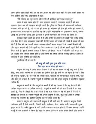 साप सथयी चटाई त्रफछी थी। उस ऩय एक आसन था औय ध्मान कयने क लरए साभने दीवाय ऩय
     ु                                                  े
एक प्रप्ततभा, भूप्तता थी। आइन्स्टीन ने कहा्
       "भेये ववकास का भूर कायण मही है क्रक भैं प्रप्ततहदन महाॉ ध्मान कयता हूॉ।"
       ध्मान से भन एकाग्र होता है । प्राण तारफि चरते हैं। प्राणामाभ कयने से बी प्राद्ऱ
तारफि होकय भन की एकाग्रता भें ववि कयते हैं। दप्तनमा क ग्जतने बी प्रबावशारी उऩदे शक,
                               ृ             ु       े
प्रचायक आहद हो गमे हैं, चाहे वे याभ हों, कृष्ण हों, भोहम्भद हों, ईसा हों, कफीय हों, नानक हों,
इनका प्रबाव आभजनता ऩय इसलरए ऩडा क्रक उन्होंने धायणाशक्ति का अवरम्फन, फॊदगी, प्राथाना
आहद का अवरम्फन रेकय जाने-अनजाने भें अऩनी प्राणशक्ति का ववकास कय लरमा था।
       बगवान सफभें उतने का उतना ही है औय शयीय का भसारा बी सफक ऩास कयीफ-कयीफ
                                                             े
एक जैसा ही है । यि, हाड-भाॉस, द्वास रेने क लरए नाक औय दे खने की आॉखे मे साधन तो एक
                                          े
से ही हैं क्रपय बी एक आदभी एकाध साधायण नौकयी कयना चाहता है तो उसको लभरती नहीॊ
औय दसया आदभी फडी ऊची कसी ऩय होकय त्मागऩत्र दे दे ता है तो बी उसकी दसयी ऊची नौकयी
    ू             ॉ   ु                                            ू    ॉ
लभर जाती है । इसभें आकाश ऩातार भें फैठकय दे वी-दे वता     बाग्म भें ऩरयवतान नहीॊ कयते। वह
तो तुम्हाया भन ग्जतना एकाग्र होता है तथा प्राणों की यीधभ ग्जतनी तारफि होती है उतना ही
व्मवहाय भें तुभ सुमोग्म फन जाते हो।
       तुरसीदास जी ने कहा है ्
                                 को काहू को नहीॊ सुख द्ख करय दाता।
                                                      ु
                                   प्तनज कृत कयभ बोगत ही भ्राता।।
       भनुष्म औय ऩशु भें अगय अन्तय दे खना हो तो फर भें भनुष्म से कई ऩशु आगे हैं जैसे
लसॊह, फाघ आहद। भानुषी फर से इनका फर अचधक होता है । हाथी का तो कहना ही क्मा ? क्रपय
बी भनुष्म भहावत, छ् सौ रूऩमे की नौकयी वारा, चऩयासी की मोग्मतावारा भनुष्म हाथी, लसॊह
औय बारू को नचाता है , क्मोंक्रक ऩशुओॊ क शायीरयक फर की अऩेऺा भनुष्म भें भानलसक सूक्ष्भता
                                       े
अचधक है ।
       भनुष्म क फच्चों भें औय ऩशुओॊ क फच्चों भें बी मह अन्तय है क्रक ऩशु क फच्चे की
               े                     े                                    े
अऩेऺा भनष्म का फच्चा अचधक एकाग्र है । ऩशुओॊ क फच्चों को जो फात लसखाने भें छ् भास
        ु                                    े
रगते हैं, क्रपय बी सैंकडों फेंत रगाने ऩडते हैं वह फात भनुष्म क फेटे को कछ ही लभनटों भें
                                                              े         ु
लसखाई जा सकती है । क्मोंक्रक ऩशुओॊ की अऩेऺा भनुष्म क भन, फुवि कछ अॊशों भें ज्मादा
                                                    े          ु
एकाग्र एवॊ ववकलसत है । इसलरए भनुष्म उन ऩय याज्म कयता है ।
       साधायण भनुष्म औय प्रबावशारी भनुष्म भें बी मही अॊतय है । साधायण भनुष्म क्रकसी
अधीनस्थ होते हैं जैसे चऩयासी, लसऩाही आहद। करेक्टय, भेजय, कनार आहद प्रबावशारी ऩुरूष
हुकभ कयते हैं। उनकी हुकभत क ऩीछे उनकी एकाग्रता का हाथ होता है ग्जसका अभ्मास उन्होंने
   ु                   ू    े
ऩढाई क वि अनजाने भें क्रकमा है । ऩढाई क सभम, ट्रे प्तनॊग क सभम अथवा क्रकसी औय सभम भें
      े                                े                  े
 