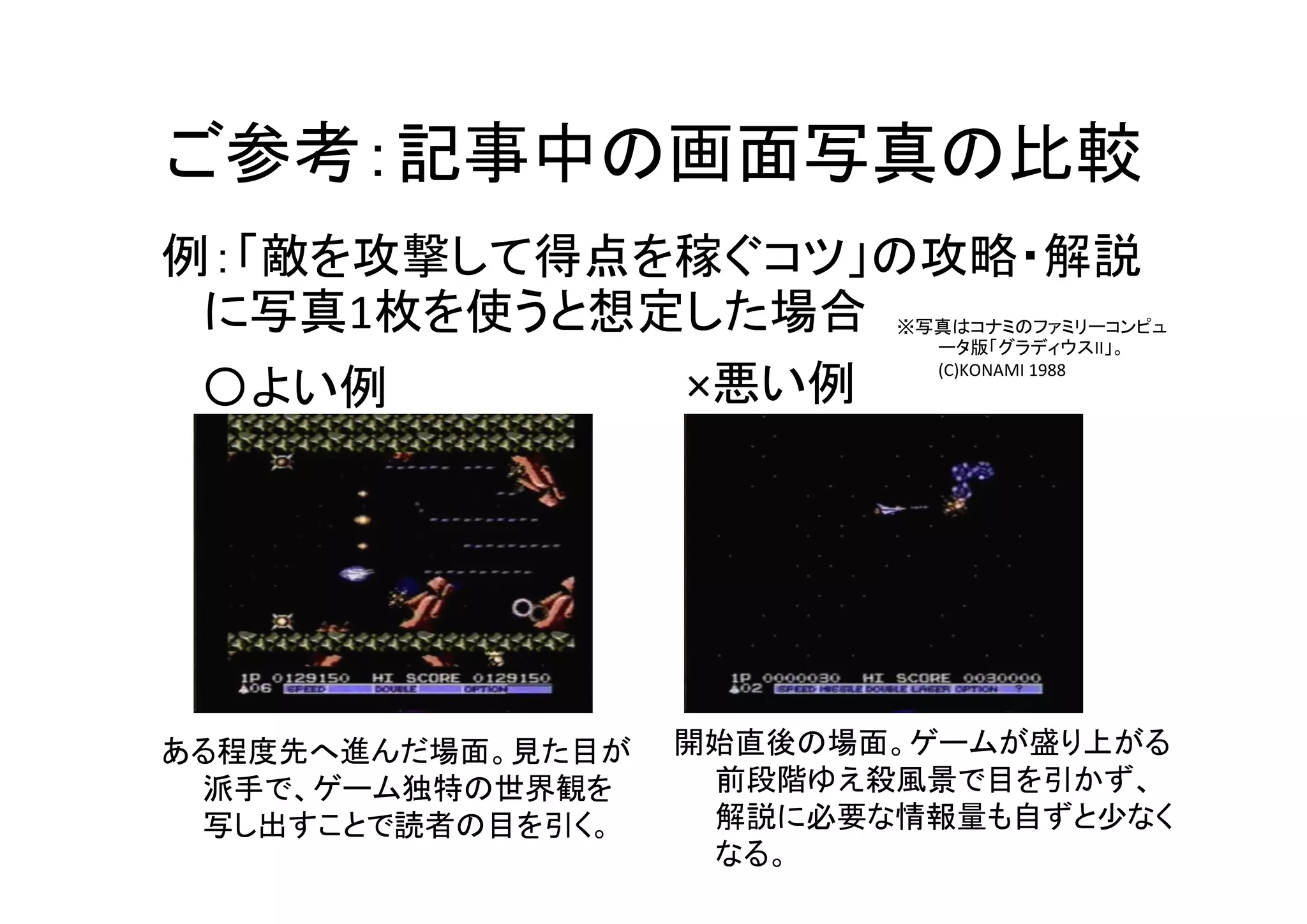 ご参考：記事中の画面写真の比較
〇よい例 ×悪い例
例：「敵を攻撃して得点を稼ぐコツ」の攻略・解説
に写真1枚を使うと想定した場合
ある程度先へ進んだ場面。見た目が
派手で、ゲーム独特の世界観を
写し出すことで読者の目を引く。
開始直後の場面。ゲームが盛り上がる
前段階ゆえ殺風景で目を引かず、
解説に必要な情報量も自ずと少なく
なる。
※写真はコナミのファミリーコンピュ
ータ版「グラディウスII」。
(C)KONAMI 1988
 