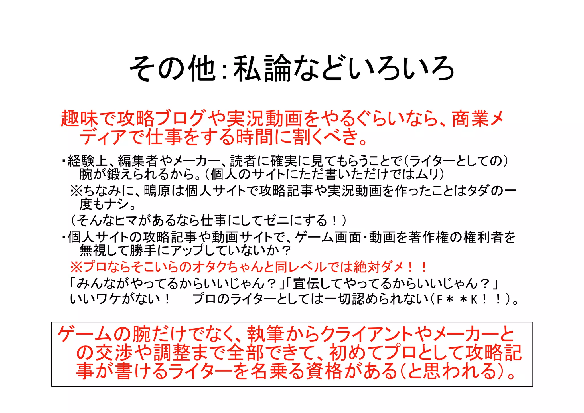 その他：私論などいろいろ
趣味で攻略ブログや実況動画をやるぐらいなら、商業メ
ディアで仕事をする時間に割くべき。
・経験上、編集者やメーカー、読者に確実に見てもらうことで（ライターとしての）
腕が鍛えられるから。（個人のサイトにただ書いただけではムリ）
　※ちなみに、鴫原は個人サイトで攻略記事や実況動画を作ったことはタダの一
度もナシ。
　（そんなヒマがあるなら仕事にしてゼニにする！）
・個人サイトの攻略記事や動画サイトで、ゲーム画面・動画を著作権の権利者を
無視して勝手にアップしていないか？
　※プロならそこいらのオタクちゃんと同レべルでは絶対ダメ！！
　「みんながやってるからいいじゃん？」「宣伝してやってるからいいじゃん？」
　いいワケがない！　　プロのライターとしては一切認められない（F＊＊K！！）。
ゲームの腕だけでなく、執筆からクライアントやメーカーと
の交渉や調整まで全部できて、初めてプロとして攻略記
事が書けるライターを名乗る資格がある（と思われる）。
 