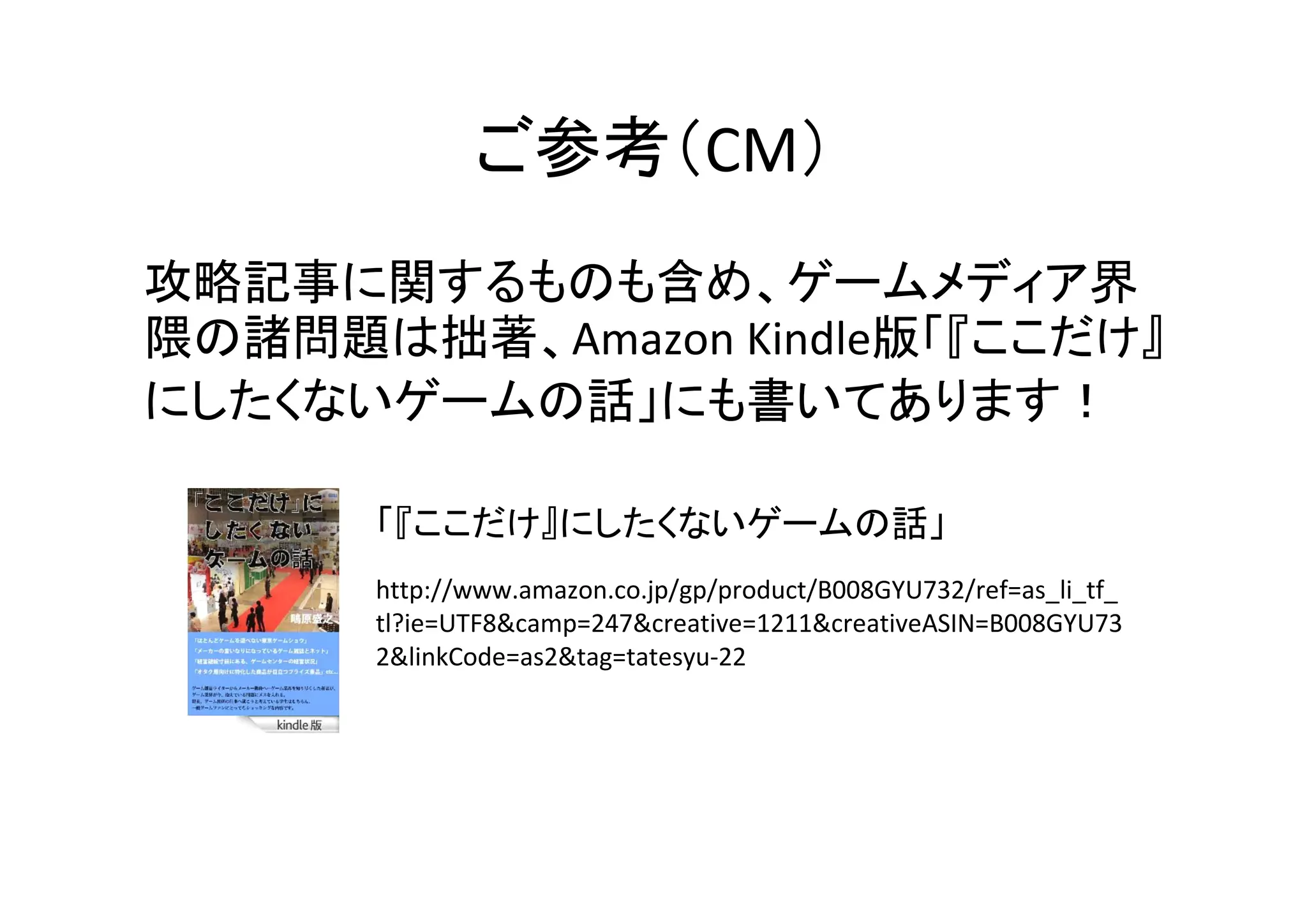 ご参考（CM）
攻略記事に関するものも含め、ゲームメディア界
隈の諸問題は拙著、Amazon Kindle版「『ここだけ』
にしたくないゲームの話」にも書いてあります！
http://www.amazon.co.jp/gp/product/B008GYU732/ref=as_li_tf_
tl?ie=UTF8&camp=247&creative=1211&creativeASIN=B008GYU73
2&linkCode=as2&tag=tatesyu-22
「『ここだけ』にしたくないゲームの話」
 
