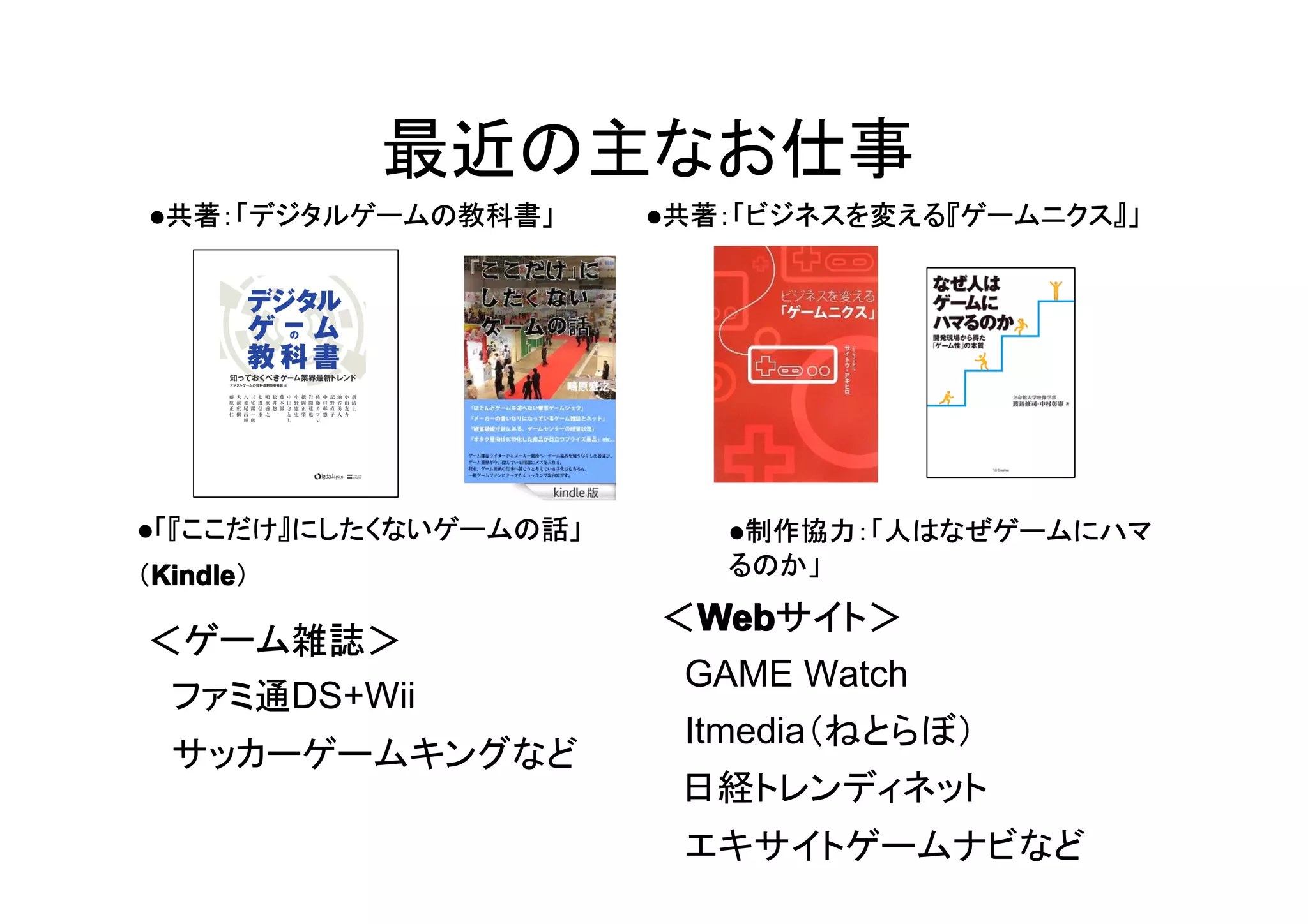 最近の主なお仕事
●●●●「『ここだけ』にしたくないゲームの話」
（KindleKindleKindleKindle）
●●●●共著：「デジタルゲームの教科書」 ●●●●共著：「ビジネスを変える『ゲームニクス』」
＜ゲーム雑誌＞
　ファミ通DS+Wii
　サッカーゲームキングなど
＜WebWebWebWebサイト＞
　GAME Watch
　Itmedia（ねとらぼ）
日経トレンディネット
　エキサイトゲームナビなど
●●●●制作協力：「人はなぜゲームにハマ
るのか」
 