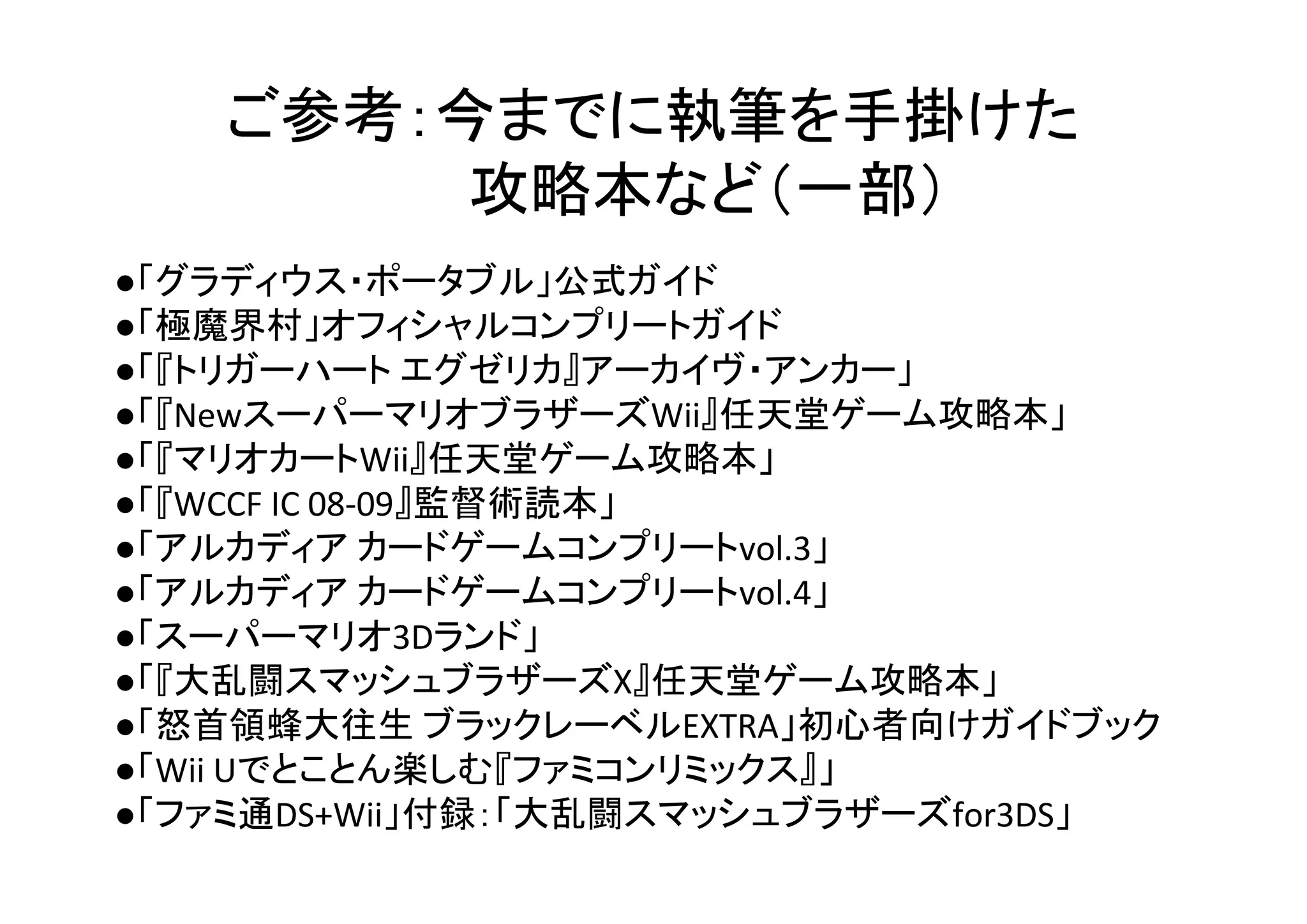 ご参考：今までに執筆を手掛けた
攻略本など（一部）
●「グラディウス・ポータブル」公式ガイド
●「極魔界村」オフィシャルコンプリートガイド
●「『トリガーハート エグゼリカ』アーカイヴ・アンカー」
●「『NewスーパーマリオブラザーズWii』任天堂ゲーム攻略本」
●「『マリオカートWii』任天堂ゲーム攻略本」
●「『WCCF IC 08-09』監督術読本」
●「アルカディア カードゲームコンプリートvol.3」
●「アルカディア カードゲームコンプリートvol.4」
●「スーパーマリオ3Dランド」
●「『大乱闘スマッシュブラザーズX』任天堂ゲーム攻略本」
●「怒首領蜂大往生 ブラックレーベルEXTRA」初心者向けガイドブック
●「Wii Uでとことん楽しむ『ファミコンリミックス』」
●「ファミ通DS+Wii」付録：「大乱闘スマッシュブラザーズfor3DS」
 