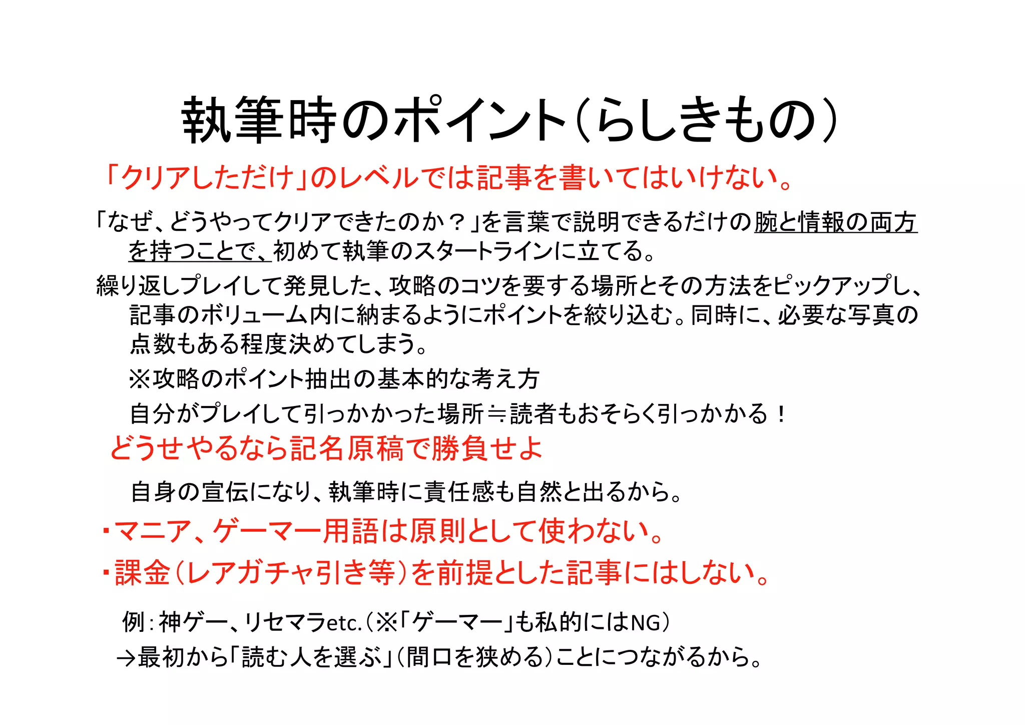 執筆時のポイント（らしきもの）
「クリアしただけ」のレベルでは記事を書いてはいけない。
どうせやるなら記名原稿で勝負せよ
　自身の宣伝になり、執筆時に責任感も自然と出るから。
「なぜ、どうやってクリアできたのか？」を言葉で説明できるだけの腕と情報の両方
を持つことで、初めて執筆のスタートラインに立てる。
繰り返しプレイして発見した、攻略のコツを要する場所とその方法をピックアップし、
記事のボリューム内に納まるようにポイントを絞り込む。同時に、必要な写真の
点数もある程度決めてしまう。
　　※攻略のポイント抽出の基本的な考え方
　　自分がプレイして引っかかった場所≒読者もおそらく引っかかる！
・マニア、ゲーマー用語は原則として使わない。
・課金（レアガチャ引き等）を前提とした記事にはしない。
　例：神ゲー、リセマラetc.（※「ゲーマー」も私的にはNG）
　→最初から「読む人を選ぶ」（間口を狭める）ことにつながるから。
 