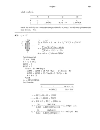 Chapter 4 101
which results in,
A B C D
1 ri rc e rn
2 2 3.640 957 0.345 119 3.295 838
which are basically the same as the analytical results of part (a) and will thus yield the same
ﬁnal stresses. Ans.
4-78 rc = 12
s2
22
+
(b/2)2
12
= 1 ⇒ b = 2 1 − s2/4 = 4 − s2
e =
[(s
√
4 − s2)/(rc − s)] s
[(
√
4 − s2)/(rc − s)] s
A = πab = π(2)(1) = 6.283 in2
Function ecc(rc)
DS = 4 / 1000
S = −2 + DS/2
SUM1 = 0
SUM2 = 0
For I = 1 To 1000 Step 1
SUM1 = SUM1 + DS * (S * Sqr(4 − S ^2)) / (rc − S)
SUM2 = SUM2 + DS * Sqr(4 − S ^2) / (rc − S)
S = S + DS
Next I
ecc = SUM1/SUM2
End Function
ci = 11.916 08 − 10 = 1.9161
co = 14 − 11.916 08 = 2.0839
M = F(2 + 2) = 20(4) = 80 kip · in
σi =
20
6.283
+
80(1.9161)
6.283(0.083 923)(10)
= 32.25 kpsi Ans.
σo =
20
6.283
−
80(2.0839)
6.283(0.083 923)(14)
= −19.40 kpsi Ans.
rc e rn = rc − e
12 0.083923 11.91608
s
2"
1"
shi20396_ch04.qxd 8/18/03 10:36 AM Page 101
 