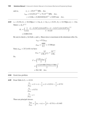 104 Solutions Manual • Instructor’s Solution Manual to Accompany Mechanical Engineering Design
and so, σz = −251F1/3 MPa Ans.
τmax = 0.3(251)F1/3
= 75.3F1/3
MPa Ans.
z = 0.48a = 0.48(0.0436)181/3
= 0.055 mm Ans.
4-83 ν1 = 0.334, E1 = 10.4 Mpsi, l = 2in, d1 = 1in, ν2 = 0.211, E2 = 14.5Mpsi, d2 = −8in.
With b = Kc F1/2
Kc =
2
π(2)
(1 − 0.3342
)/[10.4(106
)] + (1 − 0.2112
)/[14.5(106
)]
1 − 0.125
1/2
= 0.000 234 6
Be sure to check σx for both ν1 and ν2. Shear stress is maximum in the aluminum roller. So,
τmax = 0.3pmax
pmax =
4000
0.3
= 13 300 psi
Since pmax = 2F/(πbl) we have
pmax =
2F
πlKc F1/2
=
2F1/2
πlKc
So,
F =
πlKc pmax
2
2
=
π(2)(0.000 234 6)(13 300)
2
2
= 96.1 lbf Ans.
4-84 Good class problem
4-85 From Table A-5, ν = 0.211
σx
pmax
= (1 + ν) −
1
2
= (1 + 0.211) −
1
2
= 0.711
σy
pmax
= 0.711
σz
pmax
= 1
These are principal stresses
τmax
pmax
=
1
2
(σ1 − σ3) =
1
2
(1 − 0.711) = 0.1445
shi20396_ch04.qxd 8/18/03 10:36 AM Page 104
 