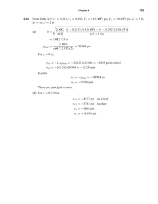 Chapter 4 105
4-86 From TableA-5: ν1 = 0.211, ν2 = 0.292, E1 = 14.5(106) psi, E2 = 30(106) psi, d1 = 6 in,
d2 = ∞, l = 2 in
(a) b =
2(800)
π(2)
(1 − 0.2112
)/14.5(106
) + (1 − 0.2922
)/[30(106
)]
1/6 + 1/∞
= 0.012 135 in
pmax =
2(800)
π(0.012 135)(2)
= 20 984 psi
For z = 0 in,
σx1 = −2ν1 pmax = −2(0.211)20 984 = −8855 psi in wheel
σx2 = −2(0.292)20 984 = −12 254 psi
In plate
σy = −pmax = −20 984 psi
σz = −20 984 psi
These are principal stresses.
(b) For z = 0.010 in,
σx1 = −4177 psi in wheel
σx2 = −5781 psi in plate
σy = −3604 psi
σz = −16 194 psi
shi20396_ch04.qxd 8/18/03 10:36 AM Page 105
 