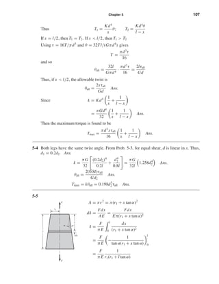 Chapter 5 107
Thus T1 =
Kd4
x
θ; T2 =
Kd4
θ
l − x
If x = l/2, then T1 = T2. If x < l/2, then T1 > T2
Using τ = 16T/πd3
and θ = 32Tl/(Gπd4
) gives
T =
πd3
τ
16
and so
θall =
32l
Gπd4
·
πd3
τ
16
=
2lτall
Gd
Thus, if x < l/2, the allowable twist is
θall =
2xτall
Gd
Ans.
Since k = Kd4 1
x
+
1
l − x
=
πGd4
32
1
x
+
1
l − x
Ans.
Then the maximum torque is found to be
Tmax =
πd3
xτall
16
1
x
+
1
l − x
Ans.
5-4 Both legs have the same twist angle. From Prob. 5-3, for equal shear, d is linear in x. Thus,
d1 = 0.2d2 Ans.
k =
πG
32
(0.2d2)4
0.2l
+
d4
2
0.8l
=
πG
32l
1.258d4
2 Ans.
θall =
2(0.8l)τall
Gd2
Ans.
Tmax = kθall = 0.198d3
2 τall Ans.
5-5
A = πr2
= π(r1 + x tan α)2
dδ =
Fdx
AE
=
Fdx
Eπ(r1 + x tan α)2
δ =
F
π E
l
0
dx
(r1 + x tan α)2
=
F
π E
−
1
tan α(r1 + x tan α)
l
0
=
F
π E
1
r1(r1 + l tan α)
l
x
␣
dx
F
F
r1
shi20396_ch05.qxd 8/18/03 10:59 AM Page 107
 