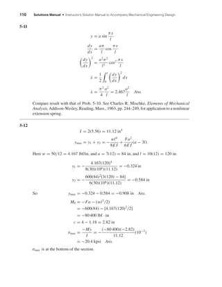 110 Solutions Manual • Instructor’s Solution Manual to Accompany Mechanical Engineering Design
5-11
y = a sin
πx
l
dy
dx
=
aπ
l
cos
πx
l
dy
dx
2
=
a2
π2
l2
cos2 πx
l
λ =
1
2
l
0
dy
dx
2
dx
λ =
π2
4
a2
l
= 2.467
a2
l
Ans.
Compare result with that of Prob. 5-10. See Charles R. Mischke, Elements of Mechanical
Analysis,Addison-Wesley, Reading, Mass., 1963, pp. 244–249, for application to a nonlinear
extension spring.
5-12
I = 2(5.56) = 11.12 in4
ymax = y1 + y2 = −
wl4
8E I
+
Fa2
6E I
(a − 3l)
Here w = 50/12 = 4.167 lbf/in, and a = 7(12) = 84 in, and l = 10(12) = 120 in.
y1 = −
4.167(120)4
8(30)(106)(11.12)
= −0.324 in
y2 = −
600(84)2
[3(120) − 84]
6(30)(106)(11.12)
= −0.584 in
So ymax = −0.324 − 0.584 = −0.908 in Ans.
M0 = −Fa − (wl2
/2)
= −600(84) − [4.167(120)2
/2]
= −80 400 lbf · in
c = 4 − 1.18 = 2.82 in
σmax =
−My
I
= −
(−80 400)(−2.82)
11.12
(10−3
)
= −20.4 kpsi Ans.
σmax is at the bottom of the section.
shi20396_ch05.qxd 8/18/03 10:59 AM Page 110
 