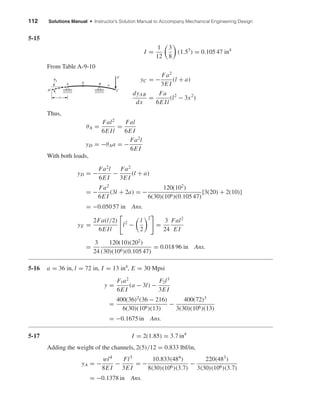 112 Solutions Manual • Instructor’s Solution Manual to Accompany Mechanical Engineering Design
5-15
I =
1
12
3
8
(1.53
) = 0.105 47 in4
From Table A-9-10
yC = −
Fa2
3E I
(l + a)
dyAB
dx
=
Fa
6E Il
(l2
− 3x2
)
Thus,
θA =
Fal2
6E Il
=
Fal
6E I
yD = −θAa = −
Fa2
l
6E I
With both loads,
yD = −
Fa2
l
6E I
−
Fa2
3E I
(l + a)
= −
Fa2
6E I
(3l + 2a) = −
120(102
)
6(30)(106)(0.105 47)
[3(20) + 2(10)]
= −0.050 57 in Ans.
yE =
2Fa(l/2)
6E Il
l2
−
l
2
2
=
3
24
Fal2
E I
=
3
24
120(10)(202
)
(30)(106)(0.105 47)
= 0.018 96 in Ans.
5-16 a = 36 in, l = 72 in, I = 13 in4
, E = 30 Mpsi
y =
F1a2
6E I
(a − 3l) −
F2l3
3E I
=
400(36)2
(36 − 216)
6(30)(106)(13)
−
400(72)3
3(30)(106)(13)
= −0.1675 in Ans.
5-17 I = 2(1.85) = 3.7 in4
Adding the weight of the channels, 2(5)/12 = 0.833 lbf/in,
yA = −
wl4
8E I
−
Fl3
3E I
= −
10.833(484)
8(30)(106)(3.7)
−
220(483)
3(30)(106)(3.7)
= −0.1378 in Ans.
␪A
a
D C
F
B a
EA
shi20396_ch05.qxd 8/18/03 10:59 AM Page 112
 