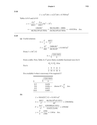 Chapter 5 113
5-18
I = πd4/64 = π(2)4/64 = 0.7854 in4
Tables A-9-5 and A-9-9
y = −
F2l3
48E I
+
F1a
24E I
(4a2
− 3l2
)
= −
120(40)3
48(30)(106)(0.7854)
+
80(10)(400 − 4800)
24(30)(106)(0.7854)
= −0.0130 in Ans.
5-19
(a) Useful relations
k =
F
y
=
48E I
l3
I =
kl3
48E
=
2400(48)3
48(30)106
= 0.1843 in4
From I = bh3
/12
h = 3
12(0.1843)
b
Form a table. First, Table A-17 gives likely available fractional sizes for b:
81
2, 9, 91
2, 10 in
For h:
1
2
,
9
16
,
5
8
,
11
16
,
3
4
For available b what is necessary h for required I?
(b)
I = 9(0.625)3/12 = 0.1831 in4
k =
48E I
l3
=
48(30)(106
)(0.1831)
483
= 2384 lbf/in
F =
4σ I
cl
=
4(90 000)(0.1831)
(0.625/2)(48)
= 4394 lbf
y =
F
k
=
4394
2384
= 1.84 in Ans.
choose 9"×
5
8
"
Ans.
b
3
12(0.1843)
b
8.5 0.638
9.0 0.626 ←
9.5 0.615
10.0 0.605
shi20396_ch05.qxd 8/18/03 10:59 AM Page 113
 