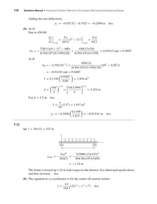 116 Solutions Manual • Instructor’s Solution Manual to Accompany Mechanical Engineering Design
Adding the two deﬂections,
yC = −0.057 52 − 0.1923 = −0.2498 in Ans.
(b) At O:
Due to 450 lbf:
dy
dx x=0
=
Fa
6E Il
(l2
− 3x2
)
x=0
=
Fal
6E I
θO = −
720(11)(0 + 112
− 400)
6(30)(106)(0.1198)(20)
+
450(12)(20)
6(30)(106)(0.1198)
= 0.010 13 rad = 0.5805◦
At B:
θB = −4.793(10−3
) +
450(12)
6(30)(106)(0.1198)(20)
[202
− 3(202
)]
= −0.014 81 rad = 0.8485◦
I = 0.1198
0.8485◦
0.06◦
= 1.694 in4
d =
64I
π
1/4
=
64(1.694)
π
1/4
= 2.424 in
Use d = 2.5 in Ans.
I =
π
64
(2.54
) = 1.917 in4
yC = −0.2498
0.1198
1.917
= −0.015 61 in Ans.
5-22
(a) l = 36(12) = 432 in
ymax = −
5wl4
384E I
= −
5(5000/12)(432)4
384(30)(106)(5450)
= −1.16 in
The frame is bowed up 1.16 in with respect to the bolsters. It is fabricated upside down
and then inverted. Ans.
(b) The equation in xy-coordinates is for the center sill neutral surface
y =
wx
24E I
(2lx2
− x3
− l3
) Ans.
y
x
l
shi20396_ch05.qxd 8/18/03 10:59 AM Page 116
 