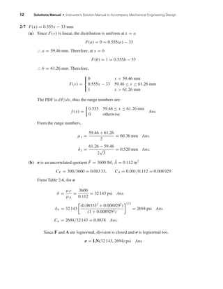 12 Solutions Manual • Instructor’s Solution Manual to Accompany Mechanical Engineering Design
2-7 F(x) = 0.555x − 33 mm
(a) Since F(x) is linear, the distribution is uniform at x = a
F(a) = 0 = 0.555(a) − 33
∴ a = 59.46 mm. Therefore, at x = b
F(b) = 1 = 0.555b − 33
∴ b = 61.26 mm. Therefore,
F(x) =



0 x < 59.46 mm
0.555x − 33 59.46 ≤ x ≤ 61.26 mm
1 x > 61.26 mm
The PDF is dF/dx, thus the range numbers are:
f (x) =
0.555 59.46 ≤ x ≤ 61.26 mm
0 otherwise
Ans.
From the range numbers,
µx =
59.46 + 61.26
2
= 60.36 mm Ans.
ˆσx =
61.26 − 59.46
2
√
3
= 0.520 mm Ans.
1
(b) σ is an uncorrelated quotient ¯F = 3600 lbf, ¯A = 0.112 in2
CF = 300/3600 = 0.083 33, CA = 0.001/0.112 = 0.008 929
From Table 2-6, for σ
¯σ =
µF
µA
=
3600
0.112
= 32 143 psi Ans.
ˆσσ = 32 143
(0.083332
+ 0.0089292
)
(1 + 0.0089292)
1/2
= 2694 psi Ans.
Cσ = 2694/32 143 = 0.0838 Ans.
Since F and A are lognormal, division is closed and σ is lognormal too.
σ = LN(32 143, 2694) psi Ans.
shi20396_ch02.qxd 7/21/03 3:28 PM Page 12
 