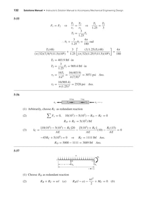 132 Solutions Manual • Instructor’s Solution Manual to Accompany Mechanical Engineering Design
5-55
F1 = F2 ⇒
T1
r1
=
T2
r2
⇒
T1
1.25
=
T2
3
T2 =
3
1.25
T1
∴ θ1 +
3
1.25
θ2 =
4π
180
rad
T1(48)
(π/32)(7/8)4(11.5)(106)
+
3
1.25
(3/1.25)T1(48)
(π/32)(1.25)4(11.5)(106)
=
4π
180
T1 = 403.9 lbf · in
T2 =
3
1.25
T1 = 969.4 lbf · in
τ1 =
16T1
πd3
=
16(403.9)
π(7/8)3
= 3071 psi Ans.
τ2 =
16(969.4)
π(1.25)3
= 2528 psi Ans.
5-56
(1) Arbitrarily, choose RC as redundant reaction
(2) Fx = 0, 10(103
) − 5(103
) − RO − RC = 0
RO + RC = 5(103
) lbf
(3) δC =
[10(103
) − 5(103
) − RC]20
AE
−
[5(103
) + RC]
AE
(10) −
RC(15)
AE
= 0
−45RC + 5(104
) = 0 ⇒ RC = 1111 lbf Ans.
RO = 5000 − 1111 = 3889 lbf Ans.
5-57
(1) Choose RB as redundant reaction
(2) RB + RC = wl (a) RB(l − a) −
wl2
2
+ MC = 0 (b)
RB
A
x
w
RC
CB
MC
a
l
10 kip 5 kip
FA FB RCRO x
shi20396_ch05.qxd 8/18/03 10:59 AM Page 132
 