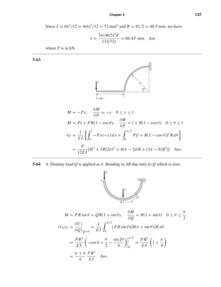 Chapter 5 137
Since I = bh3
/12 = 4(6)3
/12 = 72 mm4
and R = 81/2 = 40.5 mm, we have
δ =
3π(40.5)3
F
131(72)
= 66.4F mm Ans.
where F is in kN.
5-63
M = −Px,
∂M
∂ P
= −x 0 ≤ x ≤ l
M = Pl + P R(1 − cos θ),
∂M
∂ P
= l + R(1 − cos θ) 0 ≤ θ ≤ l
δP =
1
E I
l
0
−Px(−x) dx +
π/2
0
P[l + R(1 − cos θ)]2
R dθ
=
P
12E I
{4l3
+ 3R[2πl2
+ 4(π − 2)l R + (3π − 8)R2
]} Ans.
5-64 A: Dummy load Q is applied at A. Bending in AB due only to Q which is zero.
M = P R sin θ + QR(1 + sin θ),
∂M
∂Q
= R(1 + sin θ) 0 ≤ θ ≤
π
2
(δA)V =
∂U
∂Q Q=0
=
1
E I
π/2
0
(P R sin θ)[R(1 + sin θ)]R dθ
=
P R3
E I
−cos θ +
θ
2
−
sin 2θ
4
π/2
0
=
P R3
E I
1 +
π
4
=
π + 4
4
P R3
E I
Ans.
P
Q
B
A
C
␪
P
x
l
R
␪
shi20396_ch05.qxd 8/18/03 10:59 AM Page 137
 