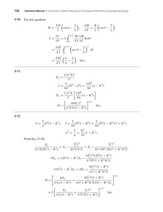 142 Solutions Manual • Instructor’s Solution Manual to Accompany Mechanical Engineering Design
5-70 For one quadrant
M =
F R
2
cos θ −
2
π
;
∂M
∂F
=
R
2
cos θ −
2
π
δ =
∂U
∂F
= 4
π/2
0
M
E I
∂M
∂F
R dθ
=
F R3
E I
π/2
0
cos θ −
2
π
2
dθ
=
F R3
E I
π
4
−
2
π
Ans.
5-71
Pcr =
Cπ2
E I
l2
I =
π
64
(D4
− d4
) =
π D4
64
(1 − K4
)
Pcr =
Cπ2
E
l2
π D4
64
(1 − K4
)
D =
64Pcr l2
π3C E(1 − K4)
1/4
Ans.
5-72
A =
π
4
D2
(1 − K2
), I =
π
64
D4
(1 − K4
) =
π
64
D4
(1 − K2
)(1 + K2
),
k2
=
I
A
=
D2
16
(1 + K2
)
From Eq. (5-50)
Pcr
(π/4)D2(1 − K2)
= Sy −
S2
y l2
4π2k2C E
= Sy −
S2
y l2
4π2(D2/16)(1 + K2)C E
4Pcr = π D2
(1 − K2
)Sy −
4S2
y l2
π D2
(1 − K2
)
π2 D2(1 + K2)C E
π D2
(1 − K2
)Sy = 4Pcr +
4S2
y l2
(1 − K2
)
π(1 + K2)C E
D =
4Pcr
πSy(1 − K2)
+
4S2
y l2
(1 − K2
)
π(1 + K2)C Eπ(1 − K2)Sy
1/2
= 2
Pcr
πSy(1 − K2)
+
Sy l2
π2C E(1 + K2)
1/2
Ans.
shi20396_ch05.qxd 8/18/03 10:59 AM Page 142
 