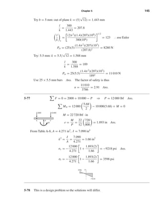 Chapter 5 145
Try b = 5 mm: out of plane k = (5/
√
12) = 1.443 mm
l
k
=
300
1.443
= 207.8
l
k 1
=
(2π2
)(1.4)(207)(109
)
380(106)
1/2
= 123 ∴ use Euler
Pcr = (25)(5)
(1.4π2
)(207)(103
)
(207.8)2
= 8280 N
Try: 5.5 mm: k = 5.5/
√
12 = 1.588 mm
l
k
=
300
1.588
= 189
Pcr = 25(5.5)
(1.4π2
)(207)(103
)
1892
= 11 010 N
Use 25 × 5.5 mm bars Ans. The factor of safety is thus
n =
11 010
3786
= 2.91 Ans.
5-77 F = 0 = 2000 + 10 000 − P ⇒ P = 12 000 lbf Ans.
MA = 12 000
5.68
2
− 10 000(5.68) + M = 0
M = 22 720 lbf · in
e =
M
P
=
22
12
720
000
= 1.893 in Ans.
From Table A-8, A = 4.271 in2
, I = 7.090 in4
k2
=
I
A
=
7.090
4.271
= 1.66 in2
σc = −
12 000
4.271
1 +
1.893(2)
1.66
= −9218 psi Ans.
σt = −
12 000
4.271
1 −
1.893(2)
1.66
= 3598 psi
5-78 This is a design problem so the solutions will differ.
3598 ␴
Ϫ9218
PA C
M
2000 10,000
shi20396_ch05.qxd 8/18/03 10:59 AM Page 145
 