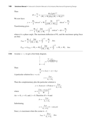 148 Solutions Manual • Instructor’s Solution Manual to Accompany Mechanical Engineering Design
Then
B =
v2
ω
=
W1(2gh)1/2
(W1 + W2)[kg/(W1 + W2)]1/2
We now have
y = −
W1
k
cos ωt + W1
2h
k(W1 + W2)
1/2
sin ωt +
W1
k
Transforming gives
y =
W1
k
2hk
W1 + W2
+ 1
1/2
cos(ωt − φ) +
W1
k
where φ is a phase angle. The maximum deﬂection of W2 and the maximum spring force
are thus
ymax =
W1
k
2hk
W1 + W2
+ 1
1/2
+
W1
k
Ans.
Fmax = kymax + W2 = W1
2hk
W1 + W2
+ 1
1/2
+ W1 + W2 Ans.
5-81 Assume x > y to get a free-body diagram.
Then
W
g
¨y = k1(x − y) − k2y
A particular solution for x = a is
y =
k1a
k1 + k2
Then the complementary plus the particular solution is
y = A cos ωt + B sin ωt +
k1a
k1 + k2
where ω =
(k1 + k2)g
W
1/2
At t = 0, y = 0, and ˙y = 0. Therefore B = 0 and
A = −
k1a
k1 + k2
Substituting,
y =
k1a
k1 + k2
(1 − cos ωt)
Since y is maximum when the cosine is −1
ymax =
2k1a
k1 + k2
Ans.
k1(x Ϫ y) k2y
W
y
x
shi20396_ch05.qxd 8/18/03 10:59 AM Page 148
 