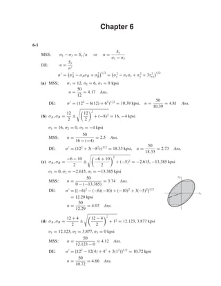 Chapter 6
6-1
MSS: σ1 − σ3 = Sy/n ⇒ n =
Sy
σ1 − σ3
DE: n =
Sy
σ
σ = σ2
A − σAσB + σ2
B
1/2
= σ2
x − σxσy + σ2
y + 3τ2
xy
1/2
(a) MSS: σ1 = 12, σ2 = 6, σ3 = 0 kpsi
n =
50
12
= 4.17 Ans.
DE: σ = (122
− 6(12) + 62
)1/2
= 10.39 kpsi, n =
50
10.39
= 4.81 Ans.
(b) σA, σB =
12
2
±
12
2
2
+ (−8)2 = 16, −4 kpsi
σ1 = 16, σ2 = 0, σ3 = −4 kpsi
MSS: n =
50
16 − (−4)
= 2.5 Ans.
DE: σ = (122
+ 3(−82
))1/2
= 18.33 kpsi, n =
50
18.33
= 2.73 Ans.
(c) σA, σB =
−6 − 10
2
±
−6 + 10
2
2
+ (−5)2 = −2.615, −13.385 kpsi
σ1 = 0, σ2 = −2.615, σ3 = −13.385 kpsi
MSS: n =
50
0 − (−13.385)
= 3.74 Ans.
DE: σ = [(−6)2
− (−6)(−10) + (−10)2
+ 3(−5)2
]1/2
= 12.29 kpsi
n =
50
12.29
= 4.07 Ans.
(d) σA, σB =
12 + 4
2
±
12 − 4
2
2
+ 12 = 12.123, 3.877 kpsi
σ1 = 12.123, σ2 = 3.877, σ3 = 0 kpsi
MSS: n =
50
12.123 − 0
= 4.12 Ans.
DE: σ = [122
− 12(4) + 42
+ 3(12
)]1/2
= 10.72 kpsi
n =
50
10.72
= 4.66 Ans.
␴B
␴A
shi20396_ch06.qxd 8/18/03 12:22 PM Page 149
 