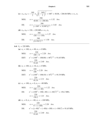 Chapter 6 151
(c) σA, σB = −
160
2
± −
160
2
2
+ 1002 = 48.06, −208.06 MPa = σ1, σ3
MSS: n =
390
48.06 − (−208.06)
= 1.52 Ans.
DE: n =
390
[−1602 + 3(1002)]1/2
= 1.65 Ans.
(d) σA, σB = 150, −150 MPa = σ1, σ3
MSS: n =
380
150 − (−150)
= 1.27 Ans.
DE: n =
390
[3(150)2]1/2
= 1.50 Ans.
6-4 Sy = 220 MPa
(a) σ1 = 100, σ2 = 80, σ3 = 0 MPa
MSS: n =
220
100 − 0
= 2.20 Ans.
DET: σ = [1002
− 100(80) + 802
]1/2
= 91.65 MPa
n =
220
91.65
= 2.40 Ans.
(b) σ1 = 100, σ2 = 10, σ3 = 0 MPa
MSS: n =
220
100
= 2.20 Ans.
DET: σ = [1002
− 100(10) + 102
]1/2
= 95.39 MPa
n =
220
95.39
= 2.31 Ans.
(c) σ1 = 100, σ2 = 0, σ3 = −80 MPa
MSS: n =
220
100 − (−80)
= 1.22 Ans.
DE: σ = [1002
− 100(−80) + (−80)2
]1/2
= 156.2 MPa
n =
220
156.2
= 1.41 Ans.
(d) σ1 = 0, σ2 = −80, σ3 = −100 MPa
MSS: n =
220
0 − (−100)
= 2.20 Ans.
DE: σ = [(−80)2
− (−80)(−100) + (−100)2
] = 91.65 MPa
n =
220
91.65
= 2.40 Ans.
shi20396_ch06.qxd 8/18/03 12:22 PM Page 151
 