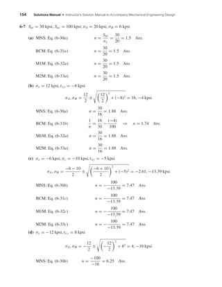 154 Solutions Manual • Instructor’s Solution Manual to Accompany Mechanical Engineering Design
6-7 Sut = 30 kpsi, Suc = 100 kpsi; σA = 20 kpsi, σB = 6 kpsi
(a) MNS: Eq. (6-30a) n =
Sut
σx
=
30
20
= 1.5 Ans.
BCM: Eq. (6-31a) n =
30
20
= 1.5 Ans.
M1M: Eq. (6-32a) n =
30
20
= 1.5 Ans.
M2M: Eq. (6-33a) n =
30
20
= 1.5 Ans.
(b) σx = 12 kpsi,τxy = −8 kpsi
σA, σB =
12
2
±
12
2
2
+ (−8)2 = 16, −4 kpsi
MNS: Eq. (6-30a) n =
30
16
= 1.88 Ans.
BCM: Eq. (6-31b)
1
n
=
16
30
−
(−4)
100
⇒ n = 1.74 Ans.
M1M: Eq. (6-32a) n =
30
16
= 1.88 Ans.
M2M: Eq. (6-33a) n =
30
16
= 1.88 Ans.
(c) σx = −6 kpsi, σy = −10 kpsi,τxy = −5 kpsi
σA, σB =
−6 − 10
2
±
−6 + 10
2
2
+ (−5)2 = −2.61, −13.39 kpsi
MNS: Eq. (6-30b) n = −
100
−13.39
= 7.47 Ans.
BCM: Eq. (6-31c) n = −
100
−13.39
= 7.47 Ans.
M1M: Eq. (6-32c) n = −
100
−13.39
= 7.47 Ans.
M2M: Eq. (6-33c) n = −
100
−13.39
= 7.47 Ans.
(d) σx = −12 kpsi,τxy = 8 kpsi
σA, σB = −
12
2
± −
12
2
2
+ 82 = 4, −16 kpsi
MNS: Eq. (6-30b) n =
−100
−16
= 6.25 Ans.
shi20396_ch06.qxd 8/18/03 12:22 PM Page 154
 