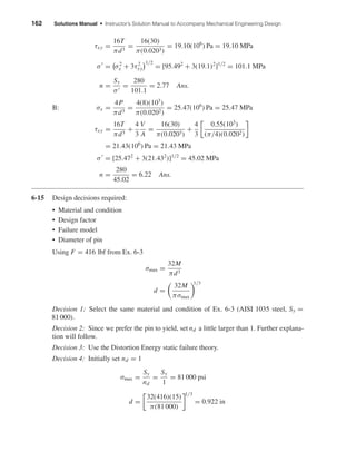 162 Solutions Manual • Instructor’s Solution Manual to Accompany Mechanical Engineering Design
τxy =
16T
πd3
=
16(30)
π(0.0203)
= 19.10(106
) Pa = 19.10 MPa
σ = σ2
x + 3τ2
xy
1/2
= [95.492
+ 3(19.1)2
]1/2
= 101.1 MPa
n =
Sy
σ
=
280
101.1
= 2.77 Ans.
B: σx =
4P
πd3
=
4(8)(103
)
π(0.0202)
= 25.47(106
) Pa = 25.47 MPa
τxy =
16T
πd3
+
4
3
V
A
=
16(30)
π(0.0203)
+
4
3
0.55(103
)
(π/4)(0.0202)
= 21.43(106
) Pa = 21.43 MPa
σ = [25.472
+ 3(21.432
)]1/2
= 45.02 MPa
n =
280
45.02
= 6.22 Ans.
6-15 Design decisions required:
• Material and condition
• Design factor
• Failure model
• Diameter of pin
Using F = 416 lbf from Ex. 6-3
σmax =
32M
πd3
d =
32M
πσmax
1/3
Decision 1: Select the same material and condition of Ex. 6-3 (AISI 1035 steel, Sy =
81 000).
Decision 2: Since we prefer the pin to yield, set nd a little larger than 1. Further explana-
tion will follow.
Decision 3: Use the Distortion Energy static failure theory.
Decision 4: Initially set nd = 1
σmax =
Sy
nd
=
Sy
1
= 81 000 psi
d =
32(416)(15)
π(81 000)
1/3
= 0.922 in
shi20396_ch06.qxd 8/18/03 12:22 PM Page 162
 