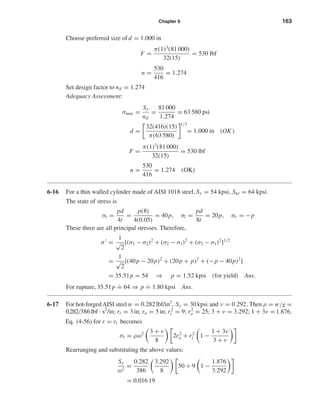 Chapter 6 163
Choose preferred size of d = 1.000 in
F =
π(1)3
(81 000)
32(15)
= 530 lbf
n =
530
416
= 1.274
Set design factor to nd = 1.274
Adequacy Assessment:
σmax =
Sy
nd
=
81 000
1.274
= 63 580 psi
d =
32(416)(15)
π(63 580)
1/3
= 1.000 in (OK )
F =
π(1)3
(81 000)
32(15)
= 530 lbf
n =
530
416
= 1.274 (OK)
6-16 For a thin walled cylinder made of AISI 1018 steel, Sy = 54 kpsi, Sut = 64 kpsi.
The state of stress is
σt =
pd
4t
=
p(8)
4(0.05)
= 40p, σl =
pd
8t
= 20p, σr = −p
These three are all principal stresses. Therefore,
σ =
1
√
2
[(σ1 − σ2)2
+ (σ2 − σ3)2
+ (σ3 − σ1)2
]1/2
=
1
√
2
[(40p − 20p)2
+ (20p + p)2
+ (−p − 40p)2
]
= 35.51p = 54 ⇒ p = 1.52 kpsi (for yield) Ans.
For rupture, 35.51p
.
= 64 ⇒ p
.
= 1.80 kpsi Ans.
6-17 For hot-forgedAISI steelw = 0.282 lbf/in3
, Sy = 30 kpsi and ν = 0.292. Then ρ = w/g =
0.282/386 lbf · s2
/in;ri = 3 in;ro = 5 in;r2
i = 9;r2
o = 25; 3 + ν = 3.292; 1 + 3ν =1.876.
Eq. (4-56) for r = ri becomes
σt = ρω2 3 + ν
8
2r2
o + r2
i 1 −
1 + 3ν
3 + ν
Rearranging and substituting the above values:
Sy
ω2
=
0.282
386
3.292
8
50 + 9 1 −
1.876
3.292
= 0.016 19
shi20396_ch06.qxd 8/18/03 12:22 PM Page 163
 