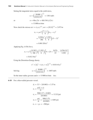 164 Solutions Manual • Instructor’s Solution Manual to Accompany Mechanical Engineering Design
Setting the tangential stress equal to the yield stress,
ω =
30 000
0.016 19
1/2
= 1361 rad/s
or n = 60ω/2π = 60(1361)/(2π)
= 13 000 rev/min
Now check the stresses at r = (rori )1/2
, or r = [5(3)]1/2
= 3.873 in
σr = ρω2 3 + ν
8
(ro − ri )2
=
0.282ω2
386
3.292
8
(5 − 3)2
= 0.001 203ω2
Applying Eq. (4-56) for σt
σt = ω2 0.282
386
3.292
8
9 + 25 +
9(25)
15
−
1.876(15)
3.292
= 0.012 16ω2
Using the Distortion-Energy theory
σ = σ2
t − σr σt + σ2
r
1/2
= 0.011 61ω2
Solving ω =
30 000
0.011 61
1/2
= 1607 rad/s
So the inner radius governs and n = 13 000 rev/min Ans.
6-18 For a thin-walled pressure vessel,
di = 3.5 − 2(0.065) = 3.37 in
σt =
p(di + t)
2t
σt =
500(3.37 + 0.065)
2(0.065)
= 13 212 psi
σl =
pdi
4t
=
500(3.37)
4(0.065)
= 6481 psi
σr = −pi = −500 psi
shi20396_ch06.qxd 8/18/03 12:22 PM Page 164
 