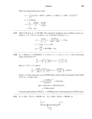 Chapter 6 165
These are all principal stresses, thus,
σ =
1
√
2
{(13 212 − 6481)2
+ [6481 − (−500)]2
+ (−500 − 13 212)2
}1/2
σ = 11 876 psi
n =
Sy
σ
=
46 000
σ
=
46 000
11 876
= 3.87 Ans.
6-19 Table A-20 gives Sy as 320 MPa. The maximum signiﬁcant stress condition occurs at ri
where σ1 = σr = 0, σ2 = 0, and σ3 = σt. From Eq. (4-50) for r = ri
σt = −
2r2
o po
r2
o − r2
i
= −
2(1502
) po
1502 − 1002
= −3.6po
σ = 3.6po = Sy = 320
po =
320
3.6
= 88.9 MPa Ans.
6-20 Sut = 30 kpsi, w = 0.260 lbf/in3
, ν = 0.211, 3 + ν = 3.211, 1 + 3ν = 1.633. At the inner
radius, from Prob. 6-17
σt
ω2
= ρ
3 + ν
8
2r2
o + r2
i −
1 + 3ν
3 + ν
r2
i
Here r2
o = 25, r2
i = 9, and so
σt
ω2
=
0.260
386
3.211
8
50 + 9 −
1.633(9)
3.211
= 0.0147
Since σr is of the same sign, we use M2M failure criteria in the ﬁrst quadrant. From Table
A-24, Sut = 31 kpsi, thus,
ω =
31 000
0.0147
1/2
= 1452 rad/s
rpm = 60ω/(2π) = 60(1452)/(2π)
= 13 866 rev/min
Using the grade number of 30 for Sut = 30 000 kpsi gives a bursting speed of 13640 rev/min.
6-21 TC = (360 − 27)(3) = 1000 lbf · in, TB = (300 − 50)(4) = 1000 lbf · in
B
A D
C
223 lbf
8" 8" 6"
350 lbf
127 lbf
xy plane
y
shi20396_ch06.qxd 8/18/03 12:22 PM Page 165
 