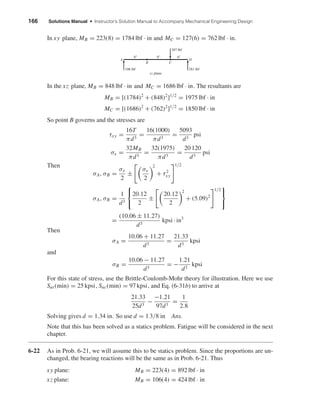 166 Solutions Manual • Instructor’s Solution Manual to Accompany Mechanical Engineering Design
In xy plane, MB = 223(8) = 1784 lbf · in and MC = 127(6) = 762 lbf · in.
In the xz plane, MB = 848 lbf · in and MC = 1686 lbf · in. The resultants are
MB = [(1784)2
+ (848)2
]1/2
= 1975 lbf · in
MC = [(1686)2
+ (762)2
]1/2
= 1850 lbf · in
So point B governs and the stresses are
τxy =
16T
πd3
=
16(1000)
πd3
=
5093
d3
psi
σx =
32MB
πd3
=
32(1975)
πd3
=
20 120
d3
psi
Then
σA, σB =
σx
2
±
σx
2
2
+ τ2
xy
1/2
σA, σB =
1
d3



20.12
2
±
20.12
2
2
+ (5.09)2
1/2



=
(10.06 ± 11.27)
d3
kpsi · in3
Then
σA =
10.06 + 11.27
d3
=
21.33
d3
kpsi
and
σB =
10.06 − 11.27
d3
= −
1.21
d3
kpsi
For this state of stress, use the Brittle-Coulomb-Mohr theory for illustration. Here we use
Sut(min) = 25 kpsi, Suc(min) = 97 kpsi, and Eq. (6-31b) to arrive at
21.33
25d3
−
−1.21
97d3
=
1
2.8
Solving gives d = 1.34 in. So use d = 1 3/8 in Ans.
Note that this has been solved as a statics problem. Fatigue will be considered in the next
chapter.
6-22 As in Prob. 6-21, we will assume this to be statics problem. Since the proportions are un-
changed, the bearing reactions will be the same as in Prob. 6-21. Thus
xy plane: MB = 223(4) = 892 lbf · in
xz plane: MB = 106(4) = 424 lbf · in
B
A D
C
xz plane
106 lbf
8" 8" 6"
281 lbf
387 lbf
shi20396_ch06.qxd 8/27/03 4:38 PM Page 166
 