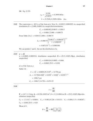 Chapter 2 17
(b) Eq. (2-35)
s ˆm =
0.556
√
2.0333
= 0.3899 lbf/in
k = (9.7656, 0.3899) lbf/in Ans.
2-12 The expression = δ/l is of the form x/y. Now δ = (0.0015, 0.000 092) in, unspeciﬁed
distribution; l = (2.000, 0.0081) in, unspeciﬁed distribution;
Cx = 0.000 092/0.0015 = 0.0613
Cy = 0.0081/2.000 = 0.000 75
From Table 2-6, ¯ = 0.0015/2.000 = 0.000 75
ˆσ = 0.000 75
0.06132
+ 0.004 052
1 + 0.004 052
1/2
= 4.607(10−5
) = 0.000 046
We can predict ¯ and ˆσ but not the distribution of .
2-13 σ = E
= (0.0005, 0.000 034) distribution unspeciﬁed; E = (29.5, 0.885) Mpsi, distribution
unspeciﬁed;
Cx = 0.000 034/0.0005 = 0.068,
Cy = 0.0885/29.5 = 0.030
σ is of the form x, y
Table 2-6
¯σ = ¯ ¯E = 0.0005(29.5)106
= 14 750 psi
ˆσσ = 14 750(0.0682
+ 0.0302
+ 0.0682
+ 0.0302
)1/2
= 1096.7 psi
Cσ = 1096.7/14 750 = 0.074 35
2-14
δ =
Fl
AE
F = (14.7, 1.3) kip, A = (0.226, 0.003)in2
, l = (1.5, 0.004) in, E = (29.5, 0.885) Mpsi dis-
tributions unspeciﬁed.
CF = 1.3/14.7 = 0.0884; CA = 0.003/0.226 = 0.0133; Cl = 0.004/1.5 = 0.00267;
CE = 0.885/29.5 = 0.03
Mean of δ:
δ =
Fl
AE
= Fl
1
A
1
E
shi20396_ch02.qxd 7/21/03 3:28 PM Page 17
 