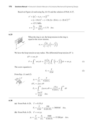 170 Solutions Manual • Instructor’s Solution Manual to Accompany Mechanical Engineering Design
Based on Figure (d) and using Eq. (6-15) and the solution of Prob. 6-27,
σ = σ2
x − σxσy + σ2
y
1/2
= [(−136.2)2
− (−136.2)(−20.4) + (−20.4)2
]1/2
= 127.2 MPa
n =
Sy
σ
=
220
127.2
= 1.73 Ans.
6-29
When the ring is set, the hoop tension in the ring is
equal to the screw tension.
σt =
r2
i pi
r2
o − r2
i
1 +
r2
o
r2
We have the hoop tension at any radius. The differential hoop tension dF is
dF = wσt dr
F =
ro
ri
wσt dr =
wr2
i pi
r2
o − r2
i
ro
ri
1 +
r2
o
r2
dr = wri pi (1)
The screw equation is
Fi =
T
0.2d
(2)
From Eqs. (1) and (2)
pi =
F
wri
=
T
0.2dwri
dFx = f piri dθ
Fx =
2π
o
f pi wri dθ =
f Tw
0.2dwri
ri
2π
o
dθ
=
2π f T
0.2d
Ans.
6-30
(a) From Prob. 6-29, T = 0.2Fi d
Fi =
T
0.2d
=
190
0.2(0.25)
= 3800 lbf Ans.
(b) From Prob. 6-29, F = wri pi
pi =
F
wri
=
Fi
wri
=
3800
0.5(0.5)
= 15 200 psi Ans.
dFx
piri d␪
dF
r
w
shi20396_ch06.qxd 8/18/03 12:22 PM Page 170
 