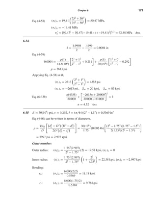 Chapter 6 173
Eq. (4-58) (σt)o = 19.41
752
+ 502
752 − 502
= 50.47 MPa,
(σr )o = −19.41 MPa
σo = [50.472
− 50.47(−19.41) + (−19.41)2
]1/2
= 62.48 MPa Ans.
6-34
δ =
1.9998
2
−
1.999
2
= 0.0004 in
Eq. (4-59)
0.0004 =
p(1)
14.5(106)
22
+ 12
22 − 12
+ 0.211 +
p(1)
30(106)
12
+ 0
12 − 0
− 0.292
p = 2613 psi
Applying Eq. (4-58) at R,
(σt)o = 2613
22
+ 12
22 − 12
= 4355 psi
(σr )o = −2613 psi, Sut = 20 kpsi, Suc = 83 kpsi
Eq. (6-33b)
n(4355)
20 000
+
−2613n + 20 000
20 000 − 83 000
2
= 1
n = 4.52 Ans.
6-35 E = 30(106
) psi, ν = 0.292, I = (π/64)(24
− 1.54
) = 0.5369 in4
Eq. (4-60) can be written in terms of diameters,
p =
Eδd
D
d2
o − D2
D2
− d2
i
2D2 d2
o − d2
i
=
30(106
)
1.75
(0.002 46)
(22
− 1.752
)(1.752
− 1.52
)
2(1.752)(22 − 1.52)
= 2997 psi = 2.997 kpsi
Outer member:
Outer radius: (σt)o =
1.752
(2.997)
22 − 1.752
(2) = 19.58 kpsi, (σr )o = 0
Inner radius: (σt)i =
1.752
(2.997)
22 − 1.752
1 +
22
1.752
= 22.58 kpsi, (σr )i = −2.997 kpsi
Bending:
ro: (σx)o =
6.000(2/2)
0.5369
= 11.18 kpsi
ri : (σx)i =
6.000(1.75/2)
0.5369
= 9.78 kpsi
shi20396_ch06.qxd 8/18/03 12:22 PM Page 173
 