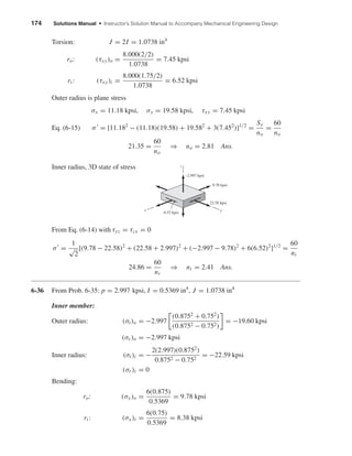 174 Solutions Manual • Instructor’s Solution Manual to Accompany Mechanical Engineering Design
Torsion: J = 2I = 1.0738 in4
ro: (τxy)o =
8.000(2/2)
1.0738
= 7.45 kpsi
ri : (τxy)i =
8.000(1.75/2)
1.0738
= 6.52 kpsi
Outer radius is plane stress
σx = 11.18 kpsi, σy = 19.58 kpsi, τxy = 7.45 kpsi
Eq. (6-15) σ = [11.182
− (11.18)(19.58) + 19.582
+ 3(7.452
)]1/2
=
Sy
no
=
60
no
21.35 =
60
no
⇒ no = 2.81 Ans.
Inner radius, 3D state of stress
From Eq. (6-14) with τyz = τzx = 0
σ =
1
√
2
[(9.78 − 22.58)2
+ (22.58 + 2.997)2
+ (−2.997 − 9.78)2
+ 6(6.52)2
]1/2
=
60
ni
24.86 =
60
ni
⇒ ni = 2.41 Ans.
6-36 From Prob. 6-35: p = 2.997 kpsi, I = 0.5369 in4
, J = 1.0738 in4
Inner member:
Outer radius: (σt)o = −2.997
(0.8752
+ 0.752
)
(0.8752 − 0.752)
= −19.60 kpsi
(σr )o = −2.997 kpsi
Inner radius: (σt)i = −
2(2.997)(0.8752
)
0.8752 − 0.752
= −22.59 kpsi
(σr )i = 0
Bending:
ro: (σx)o =
6(0.875)
0.5369
= 9.78 kpsi
ri : (σx)i =
6(0.75)
0.5369
= 8.38 kpsi
yx
–2.997 kpsi
9.78 kpsi
22.58 kpsi
6.52 kpsi
z
shi20396_ch06.qxd 8/18/03 12:22 PM Page 174
 