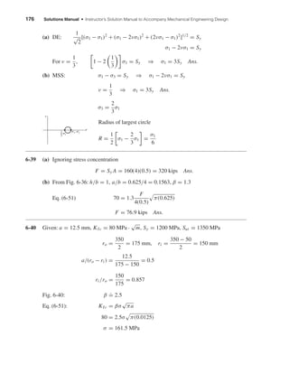 176 Solutions Manual • Instructor’s Solution Manual to Accompany Mechanical Engineering Design
(a) DE:
1
√
2
[(σ1 − σ1)2
+ (σ1 − 2νσ1)2
+ (2νσ1 − σ1)2
]1/2
= Sy
σ1 − 2νσ1 = Sy
For ν =
1
3
, 1 − 2
1
3
σ1 = Sy ⇒ σ1 = 3Sy Ans.
(b) MSS: σ1 − σ3 = Sy ⇒ σ1 − 2νσ1 = Sy
ν =
1
3
⇒ σ1 = 3Sy Ans.
σ3 =
2
3
σ1
Radius of largest circle
R =
1
2
σ1 −
2
3
σ1 =
σ1
6
6-39 (a) Ignoring stress concentration
F = Sy A = 160(4)(0.5) = 320 kips Ans.
(b) From Fig. 6-36: h/b = 1, a/b = 0.625/4 = 0.1563, β = 1.3
Eq. (6-51) 70 = 1.3
F
4(0.5)
π(0.625)
F = 76.9 kips Ans.
6-40 Given: a = 12.5 mm, KIc = 80 MPa ·
√
m, Sy = 1200 MPa, Sut = 1350 MPa
ro =
350
2
= 175 mm, ri =
350 − 50
2
= 150 mm
a/(ro − ri ) =
12.5
175 − 150
= 0.5
ri /ro =
150
175
= 0.857
Fig. 6-40: β
.
= 2.5
Eq. (6-51): KIc = βσ
√
πa
80 = 2.5σ π(0.0125)
σ = 161.5 MPa
␴1, ␴2
␴
␴1
␶
2
3
shi20396_ch06.qxd 8/18/03 12:22 PM Page 176
 