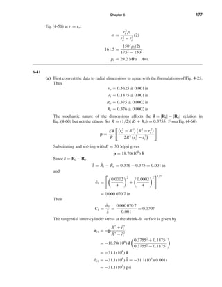 Chapter 6 177
Eq. (4-51) at r = ro:
σ =
r2
i pi
r2
o − r2
i
(2)
161.5 =
1502
pi (2)
1752 − 1502
pi = 29.2 MPa Ans.
6-41
(a) First convert the data to radial dimensions to agree with the formulations of Fig. 4-25.
Thus
ro = 0.5625 ± 0.001in
ri = 0.1875 ± 0.001in
Ro = 0.375 ± 0.0002in
Ri = 0.376 ± 0.0002in
The stochastic nature of the dimensions affects the δ = |Ri | − |Ro| relation in
Eq. (4-60) but not the others. Set R = (1/2)(Ri + Ro) = 0.3755. From Eq. (4-60)
p =
Eδ
R
r2
o − R2
R2
− r2
i
2R2 r2
o − r2
i
Substituting and solving with E = 30 Mpsi gives
p = 18.70(106
) δ
Since δ = Ri − Ro
¯δ = ¯Ri − ¯Ro = 0.376 − 0.375 = 0.001 in
and
ˆσδ =
0.0002
4
2
+
0.0002
4
2 1/2
= 0.000 070 7 in
Then
Cδ =
ˆσδ
¯δ
=
0.000 070 7
0.001
= 0.0707
The tangential inner-cylinder stress at the shrink-ﬁt surface is given by
σit = −p
¯R2
+ ¯r2
i
¯R2 − ¯r2
i
= −18.70(106
) δ
0.37552
+ 0.18752
0.37552 − 0.18752
= −31.1(106
) δ
¯σit = −31.1(106
) ¯δ = −31.1(106
)(0.001)
= −31.1(103
) psi
shi20396_ch06.qxd 8/18/03 12:22 PM Page 177
 