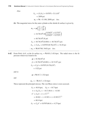 178 Solutions Manual • Instructor’s Solution Manual to Accompany Mechanical Engineering Design
Also
ˆσσit
= |Cδ ¯σit| = 0.0707(−31.1)103
= 2899 psi
σit = N(−31 100, 2899) psi Ans.
(b) The tangential stress for the outer cylinder at the shrink-ﬁt surface is given by
σot = p
¯r2
o + ¯R2
¯r2
o − ¯R2
= 18.70(106
) δ
0.56252
+ 0.37552
0.56252 − 0.37552
= 48.76(106
) δ psi
¯σot = 48.76(106
)(0.001) = 48.76(103
) psi
ˆσσot
= Cδ ¯σot = 0.0707(48.76)(103
) = 34.45 psi
І σot = N(48 760, 3445) psi Ans.
6-42 From Prob. 6-41, at the ﬁt surface σot = N(48.8, 3.45) kpsi. The radial stress is the ﬁt
pressure which was found to be
p = 18.70(106
) δ
¯p = 18.70(106
)(0.001) = 18.7(103
) psi
ˆσp = Cδ ¯p = 0.0707(18.70)(103
)
= 1322 psi
and so
p = N(18.7, 1.32) kpsi
and
σor = −N(18.7, 1.32) kpsi
These represent the principal stresses. The von Mises stress is next assessed.
¯σA = 48.8 kpsi, ¯σB = −18.7 kpsi
k = ¯σB/¯σA = −18.7/48.8 = −0.383
¯σ = ¯σA(1 − k + k2
)1/2
= 48.8[1 − (−0.383) + (−0.383)2
]1/2
= 60.4 kpsi
ˆσσ = Cp ¯σ = 0.0707(60.4) = 4.27 kpsi
shi20396_ch06.qxd 8/18/03 12:22 PM Page 178
 