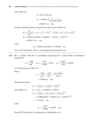 18 Solutions Manual • Instructor’s Solution Manual to Accompany Mechanical Engineering Design
From Table 2-6,
¯δ = ¯F ¯l(1/ ¯A)(1/ ¯E)
¯δ = 14 700(1.5)
1
0.226
1
29.5(106)
= 0.003 31 in Ans.
For the standard deviation, using the ﬁrst-order terms in Table 2-6,
ˆσδ
.
=
¯F ¯l
¯A ¯E
C2
F + C2
l + C2
A + C2
E
1/2
= ¯δ C2
F + C2
l + C2
A + C2
E
1/2
ˆσδ = 0.003 31(0.08842
+ 0.002672
+ 0.01332
+ 0.032
)1/2
= 0.000 313 in Ans.
COV
Cδ = 0.000 313/0.003 31 = 0.0945 Ans.
Force COV dominates. There is no distributional information on δ.
2-15 M = (15000, 1350) lbf · in, distribution unspeciﬁed; d = (2.00, 0.005) in distribution
unspeciﬁed.
σ =
32M
πd3
, CM =
1350
15 000
= 0.09, Cd =
0.005
2.00
= 0.0025
σ is of the form x/y, Table 2-6.
Mean:
¯σ =
32 ¯M
πd3
.
=
32 ¯M
π ¯d3
=
32(15 000)
π(23)
= 19 099 psi Ans.
Standard Deviation:
ˆσσ = ¯σ C2
M + C2
d3 1 + C2
d3
1/2
From Table 2-6, Cd3
.
= 3Cd = 3(0.0025) = 0.0075
ˆσσ = ¯σ C2
M + (3Cd)2
(1 + (3Cd))2 1/2
= 19 099[(0.092
+ 0.00752
)/(1 + 0.00752
)]1/2
= 1725 psi Ans.
COV:
Cσ =
1725
19 099
= 0.0903 Ans.
Stress COV dominates. No information of distribution of σ.
shi20396_ch02.qxd 7/21/03 3:28 PM Page 18
 