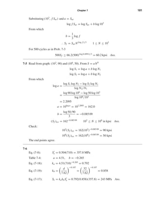 Chapter 7 181
Substituting (103
, f Sut) and a = Sut
log f Sut = log Sut + b log 103
From which
b =
1
3
log f
∴ Sf = Sut N(log f )/3
1 ≤ N ≤ 103
For 500 cycles as in Prob. 7-3
500Sf ≥ 66.2(500)(log 0.8991)/3
= 60.2 kpsi Ans.
7-5 Read from graph: (103
, 90) and (106
, 50). From S = aNb
log S1 = log a + b log N1
log S2 = log a + b log N2
From which
log a =
log S1 log N2 − log S2 log N1
log N2/N1
=
log 90 log 106
− log 50 log 103
log 106/103
= 2.2095
a = 10log a
= 102.2095
= 162.0
b =
log 50/90
3
= −0.085 09
(Sf )ax = 162−0.085 09
103
≤ N ≤ 106
in kpsi Ans.
Check:
103
(Sf )ax = 162(103
)−0.085 09
= 90 kpsi
106
(Sf )ax = 162(106
)−0.085 09
= 50 kpsi
The end points agree.
7-6
Eq. (7-8): Se = 0.504(710) = 357.8 MPa
Table 7-4: a = 4.51, b = −0.265
Eq. (7-18): ka = 4.51(710)−0.265
= 0.792
Eq. (7-19): kb =
d
7.62
−0.107
=
32
7.62
−0.107
= 0.858
Eq. (7-17): Se = kakbSe = 0.792(0.858)(357.8) = 243 MPa Ans.
shi20396_ch07.qxd 8/18/03 12:35 PM Page 181
 