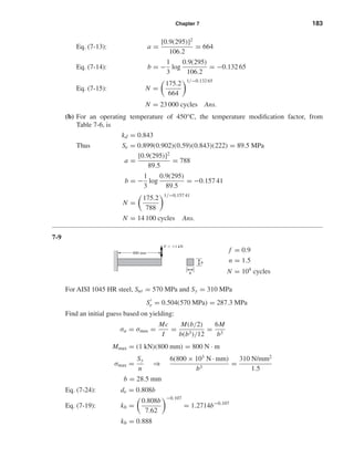 Chapter 7 183
Eq. (7-13): a =
[0.9(295)]2
106.2
= 664
Eq. (7-14): b = −
1
3
log
0.9(295)
106.2
= −0.132 65
Eq. (7-15): N =
175.2
664
1/−0.132 65
N = 23 000 cycles Ans.
(b) For an operating temperature of 450°C, the temperature modiﬁcation factor, from
Table 7-6, is
kd = 0.843
Thus Se = 0.899(0.902)(0.59)(0.843)(222) = 89.5 MPa
a =
[0.9(295)]2
89.5
= 788
b = −
1
3
log
0.9(295)
89.5
= −0.157 41
N =
175.2
788
1/−0.157 41
N = 14 100 cycles Ans.
7-9
f = 0.9
n = 1.5
N = 104
cycles
For AISI 1045 HR steel, Sut = 570 MPa and Sy = 310 MPa
Se = 0.504(570 MPa) = 287.3 MPa
Find an initial guess based on yielding:
σa = σmax =
Mc
I
=
M(b/2)
b(b3)/12
=
6M
b3
Mmax = (1 kN)(800 mm) = 800 N · m
σmax =
Sy
n
⇒
6(800 × 103
N · mm)
b3
=
310 N/mm2
1.5
b = 28.5 mm
Eq. (7-24): de = 0.808b
Eq. (7-19): kb =
0.808b
7.62
−0.107
= 1.2714b−0.107
kb = 0.888
F ϭ Ϯ1 kN
b
b
800 mm
shi20396_ch07.qxd 8/18/03 12:35 PM Page 183
 
