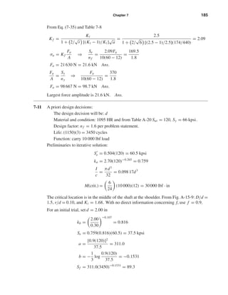 Chapter 7 185
From Eq. (7-35) and Table 7-8
Kf =
Kt
1 + 2/
√
r [(Kt − 1)/Kt]
√
a
=
2.5
1 + 2/
√
6 [(2.5 − 1)/2.5](174/440)
= 2.09
σa = Kf
Fa
A
⇒
Se
nf
=
2.09Fa
10(60 − 12)
=
169.5
1.8
Fa = 21 630 N = 21.6 kN Ans.
Fa
A
=
Sy
ny
⇒
Fa
10(60 − 12)
=
370
1.8
Fa = 98 667 N = 98.7 kN Ans.
Largest force amplitude is 21.6 kN. Ans.
7-11 A priori design decisions:
The design decision will be: d
Material and condition: 1095 HR and from Table A-20 Sut = 120, Sy = 66 kpsi.
Design factor: nf = 1.6 per problem statement.
Life: (1150)(3) = 3450 cycles
Function: carry 10 000 lbf load
Preliminaries to iterative solution:
Se = 0.504(120) = 60.5 kpsi
ka = 2.70(120)−0.265
= 0.759
I
c
=
πd3
32
= 0.098 17d3
M(crit.) =
6
24
(10 000)(12) = 30 000 lbf · in
The critical location is in the middle of the shaft at the shoulder. From Fig. A-15-9: D/d =
1.5, r/d = 0.10, and Kt = 1.68. With no direct information concerning f, use f = 0.9.
For an initial trial, set d = 2.00 in
kb =
2.00
0.30
−0.107
= 0.816
Se = 0.759(0.816)(60.5) = 37.5 kpsi
a =
[0.9(120)]2
37.5
= 311.0
b = −
1
3
log
0.9(120)
37.5
= −0.1531
Sf = 311.0(3450)−0.1531
= 89.3
shi20396_ch07.qxd 8/18/03 12:35 PM Page 185
 